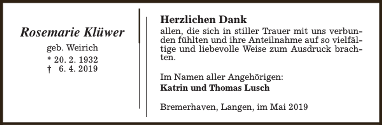 <p>Rosemarie Klüwer<br />geb. Weirich<br />* 20. 2. 1932<br />† 6. 4. 2019</p><p>Herzlichen Dank</p><p>allen, die sich in stiller Trauer mit uns verbunden fühlten und ihre Anteilnahme auf so vielfältige und liebevolle Weise zum Ausdruck brachten.<br />Im Namen aller Angehörigen:<br />Katrin und Thomas Lusch<br />Bremerhaven, Langen, im Mai 2019</p>