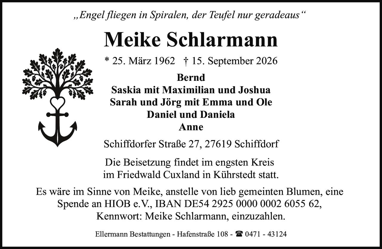 <p><i>„Engel fliegen in Spiralen, der Teufel nur geradeaus"</i></p>

<p><strong>Meike Schlarmann</strong><br>
* 25. März 1962 † 15. September 2026</p>

<p><strong>Bernd</strong><br>
Saskia mit Maximilian und Joshua<br>
Sarah und Jörg mit Emma und Ole<br>
Daniel und Daniela<br>
Anne</p>

<p>Schiffdorfer Straße 27, 27619 Schiffdorf</p>

<p>Die Beisetzung findet im engsten Kreis im Friedwald Cuxland in Kührstedt statt.</p>

<p>Es wäre im Sinne von Meike, anstelle von lieb gemeinten Blumen, eine Spende an HIOB e.V., IBAN DE54 2925 0000 0002 6055 62, Kennwort: Meike Schlarmann, einzuzahlen.</p>

<p>Ellermann Bestattungen - Hafenstraße 108 - ☎ 0471 - 43124</p>