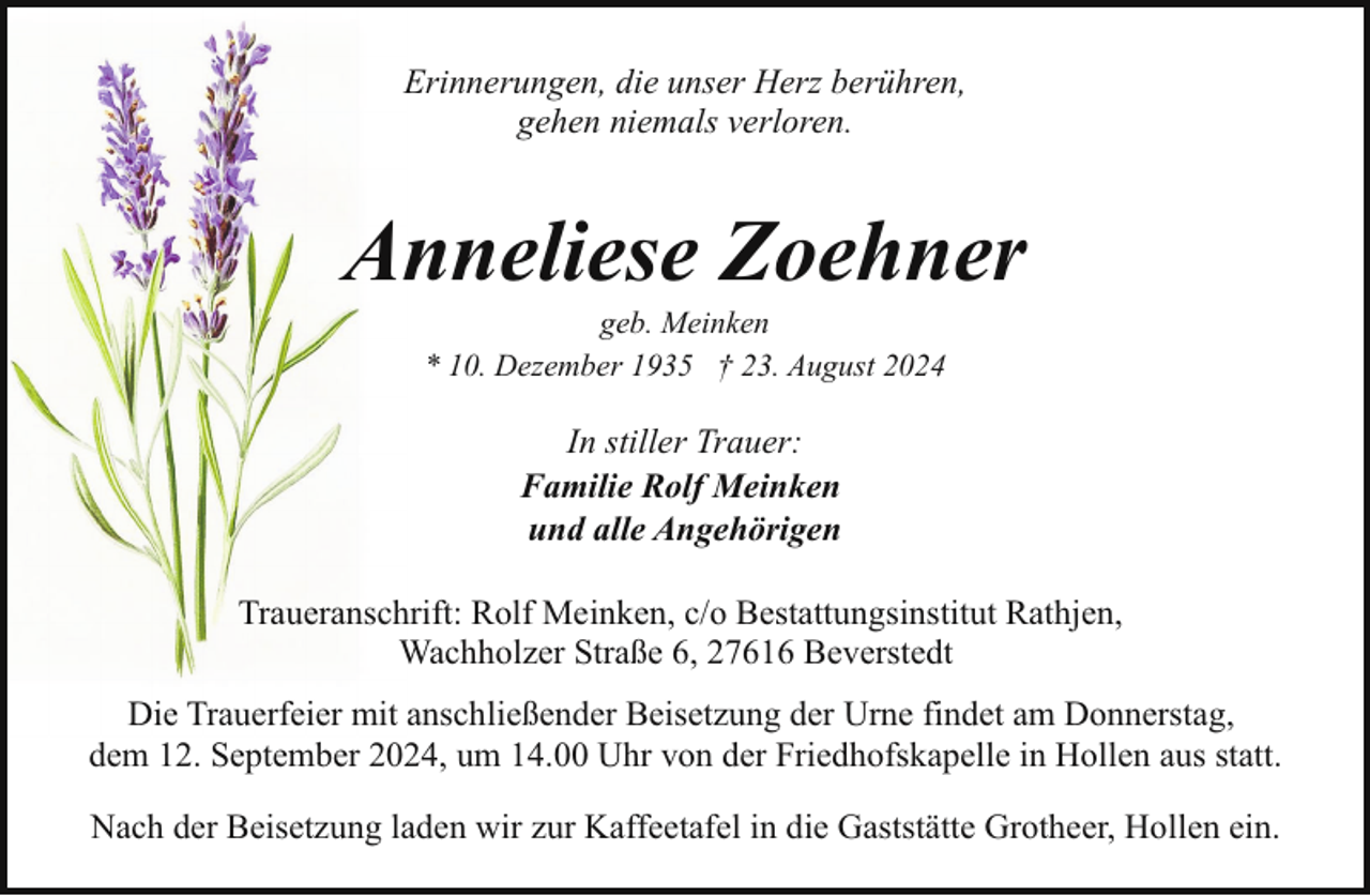 <p>Erinnerungen, die unser Herz berühren,<br />gehen niemals verloren.</p><p>Anneliese Zoehner<br />geb. Meinken<br />* 10. Dezember 1935 † 23. August 2024</p><p>In stiller Trauer:<br />Familie Rolf Meinken<br />und alle Angehörigen<br />Traueranschrift: Rolf Meinken, c/o Bestattungsinstitut Rathjen,<br />Wachholzer Straße 6, 27616 Beverstedt<br />Die Trauerfeier mit anschließender Beisetzung der Urne findet am Donnerstag,<br />dem 12. September 2024, um 14.00 Uhr von der Friedhofskapelle in Hollen aus statt.<br />Nach der Beisetzung laden wir zur Kaffeetafel in die Gaststätte Grotheer, Hollen ein.</p>