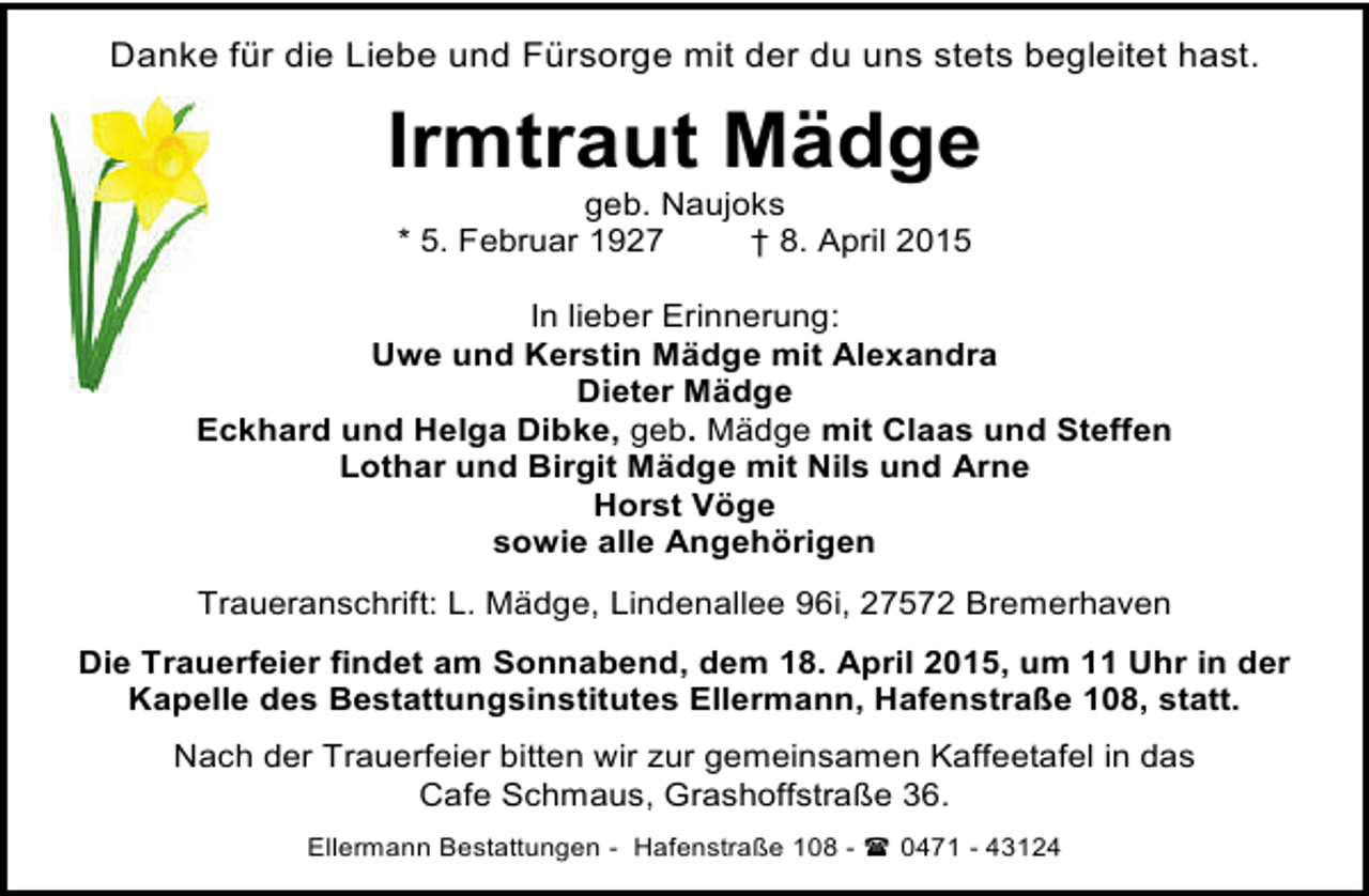 <p>Danke für die Liebe und Fürsorge mit der du uns stets begleitet hast.</p><p>Irmtraut Mädge<br />geb. Naujoks<br />* 5. Februar 1927<br />† 8. April 2015</p><p>In lieber Erinnerung:<br />Uwe und Kerstin Mädge mit Alexandra<br />Dieter Mädge<br />Eckhard und Helga Dibke, geb. Mädge mit Claas und Steffen<br />Lothar und Birgit Mädge mit Nils und Arne<br />Horst Vöge<br />sowie alle Angehörigen<br />Traueranschrift: L. Mädge, Lindenallee 96i, 27572 Bremerhaven<br />Die Trauerfeier findet am Sonnabend, dem 18. April 2015, um 11 Uhr in der<br />Kapelle des Bestattungsinstitutes Ellermann, Hafenstraße 108, statt.<br />Nach der Trauerfeier bitten wir zur gemeinsamen Kaffeetafel in das<br />Cafe Schmaus, Grashoffstraße 36.<br />Ellermann Bestattungen - Hafenstraße 108 -  0471 - 43124</p>
