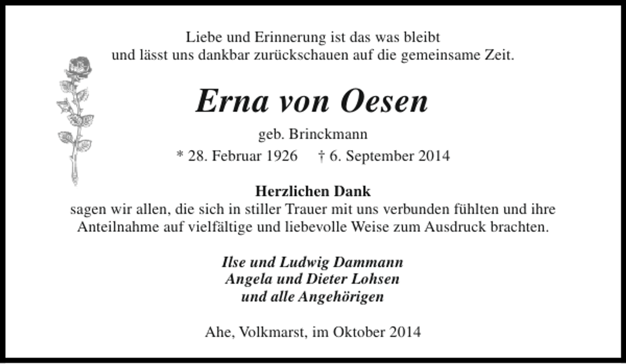<p>Liebe und Erinnerung ist das was bleibt<br />und lässt uns dankbar zurückschauen auf die gemeinsame Zeit.</p><p>Erna von Oesen</p><p>geb. Brinckmann<br />* 28. Februar 1926 † 6. September 2014<br />Herzlichen Dank<br />sagen wir allen, die sich in stiller Trauer mit uns verbunden fühlten und ihre<br />Anteilnahme auf vielfältige und liebevolle Weise zum Ausdruck brachten.<br />Ilse und Ludwig Dammann<br />Angela und Dieter Lohsen<br />und alle Angehörigen<br />Ahe, Volkmarst, im Oktober 2014</p>
