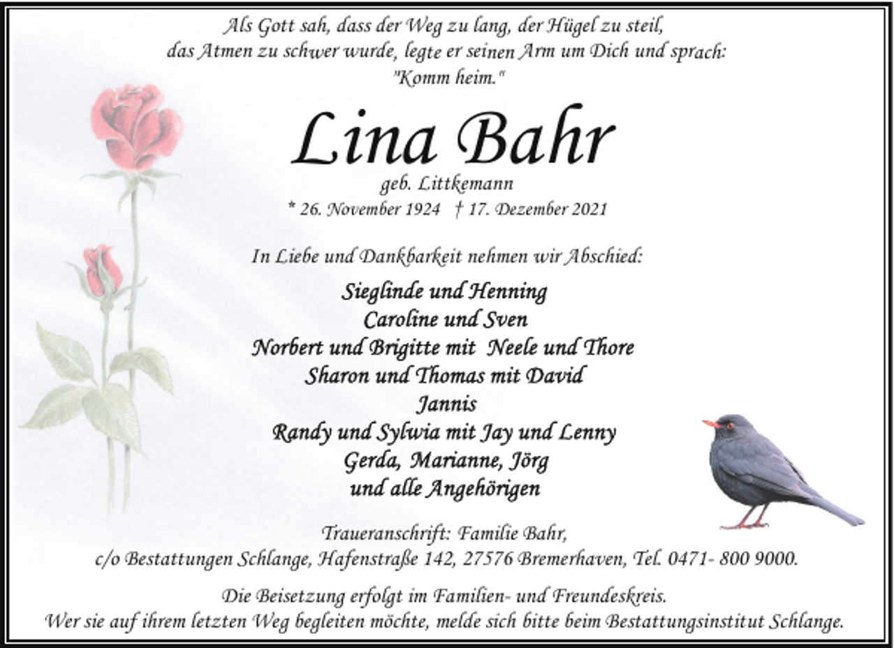 <p>Als Gott sah, dass der Weg zu lang, der Hügel zu steil,<br />das Atmen zu schwer wurde, legte er seinen Arm um Dich und sprach:<br />"Komm heim."</p><p>Lina Bahr<br />geb. Littkemann</p><p>* 26. November 1924 † 17. Dezember 2021</p><p>In Liebe und Dankbarkeit nehmen wir Abschied:</p><p>Traueranschrift: Familie Bahr,<br />c/o Bestattungen Schlange, Hafenstraße 142, 27576 Bremerhaven, Tel. 0471- 800 9000.<br />Die Beisetzung erfolgt im Familien- und Freundeskreis.<br />Wer sie auf ihrem letzten Weg begleiten möchte, melde sich bitte beim Bestattungsinstitut Schlange.</p>