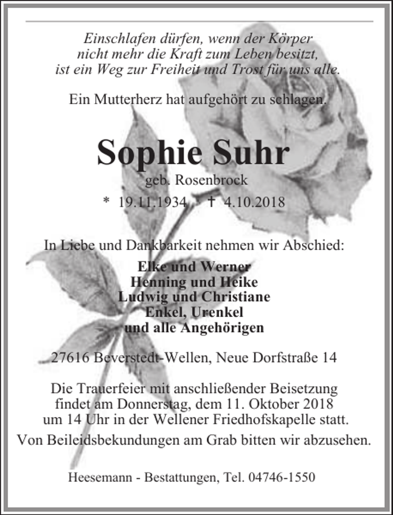 <p>Einschlafen dürfen, wenn der Körper<br />nicht mehr die Kraft zum Leben besitzt,<br />ist ein Weg zur Freiheit und Trost für uns alle.<br />Ein Mutterherz hat aufgehört zu schlagen.</p><p>Sophie Suhr<br />geb. Rosenbrock<br />* 19.11.1934  4.10.2018</p><p>In Liebe und Dankbarkeit nehmen wir Abschied:<br />Elke und Werner<br />Henning und Heike<br />Ludwig und Christiane<br />Enkel, Urenkel<br />und alle Angehörigen<br />27616 Beverstedt-Wellen, Neue Dorfstraße 14<br />Die Trauerfeier mit anschließender Beisetzung<br />findet am Donnerstag, dem 11. Oktober 2018<br />um 14 Uhr in der Wellener Friedhofskapelle statt.<br />Von Beileidsbekundungen am Grab bitten wir abzusehen.<br />Heesemann - Bestattungen, Tel. 04746-1550</p>
