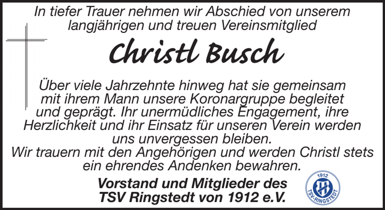 <p>In tiefer Trauer nehmen wir Abschied von unserem<br />langjährigen und treuen Vereinsmitglied</p><p>Christl Busch</p><p>Über viele Jahrzehnte hinweg hat sie gemeinsam<br />mit ihrem Mann unsere Koronargruppe begleitet<br />und geprägt. Ihr unermüdliches Engagement, ihre<br />Herzlichkeit und ihr Einsatz für unseren Verein werden<br />uns unvergessen bleiben.<br />Wir trauern mit den Angehörigen und werden Christl stets<br />ein ehrendes Andenken bewahren.<br />Vorstand und Mitglieder des<br />TSV Ringstedt von 1912 e.V.</p>