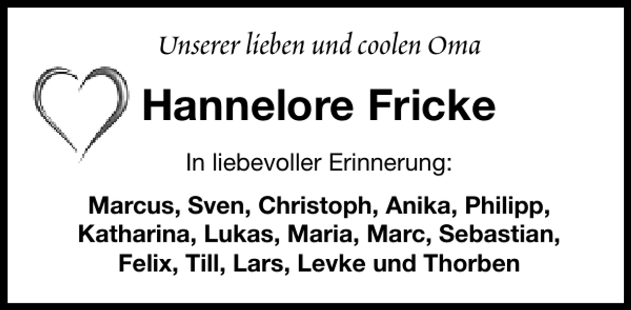 <p>Unserer lieben und coolen Oma</p><p>Hannelore Fricke<br />In liebevoller Erinnerung:<br />Marcus, Sven, Christoph, Anika, Philipp,<br />Katharina, Lukas, Maria, Marc, Sebastian,<br />Felix, Till, Lars, Levke und Thorben</p>