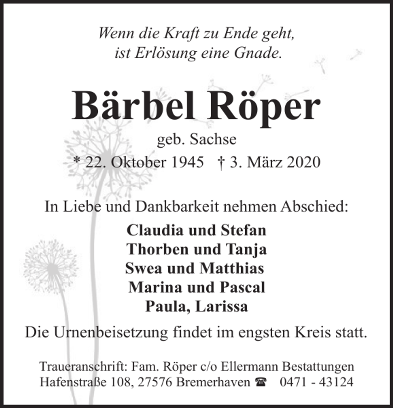 <p>Wenn die Kraft zu Ende geht,<br />ist Erlösung eine Gnade.</p><p>Bärbel Röper<br />geb. Sachse<br />* 22. Oktober 1945 † 3. März 2020</p><p>In Liebe und Dankbarkeit nehmen Abschied:<br />Claudia und Stefan<br />Thorben und Tanja<br />Swea und Matthias<br />Marina und Pascal<br />Paula, Larissa<br />Die Urnenbeisetzung findet im engsten Kreis statt.<br />Traueranschrift: Fam. Röper c/o Ellermann Bestattungen<br />Hafenstraße 108, 27576 Bremerhaven ( 0471 - 43124</p>