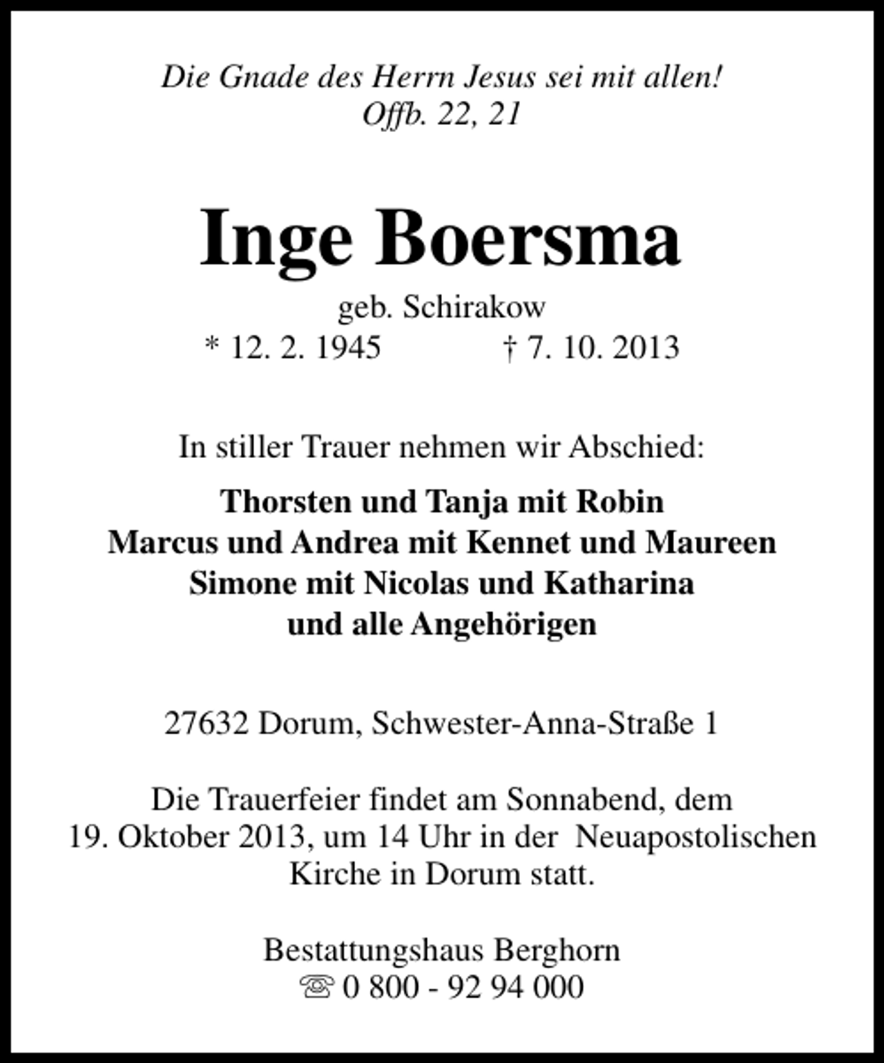 <p>Die Gnade des Herrn Jesus sei mit allen!<br />Offb. 22, 21</p><p>Inge Boersma<br />geb. Schirakow<br />* 12. 2. 1945<br />† 7. 10. 2013</p><p>In stiller Trauer nehmen wir Abschied:<br />Thorsten und Tanja mit Robin<br />Marcus und Andrea mit Kennet und Maureen<br />Simone mit Nicolas und Katharina<br />und alle Angehörigen<br />27632 Dorum, Schwester-Anna-Straße 1<br />Die Trauerfeier findet am Sonnabend, dem<br />19. Oktober 2013, um 14 Uhr in der Neuapostolischen<br />Kirche in Dorum statt.<br />Bestattungshaus Berghorn<br />s 0 800 - 92 94 000</p>
