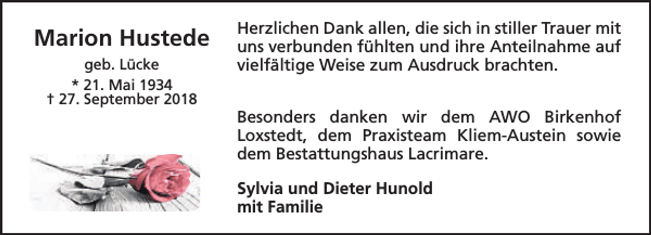 <p>Marion Hustede<br />geb. Lücke<br />* 21. Mai 1934<br />† 27. September 2018</p><p>Herzlichen Dank allen, die sich in stiller Trauer mit<br />uns verbunden fühlten und ihre Anteilnahme auf<br />vielfältige Weise zum Ausdruck brachten.<br />Besonders danken wir dem AWO Birkenhof<br />Loxstedt, dem Praxisteam Kliem-Austein sowie<br />dem Bestattungshaus Lacrimare.<br />Sylvia und Dieter Hunold<br />mit Familie</p>