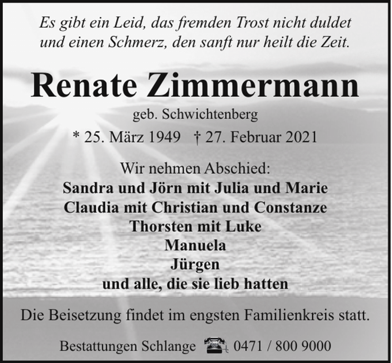 <p>bitte<br />Es gibt<br />ersetzen<br />ein Leid,<br />Sie diesen<br />das fremden<br />Text durch<br />TrostIhren<br />nichteigenen<br />duldet<br />und einen Schmerz, den sanft nur heilt die Zeit.</p><p>Renate Zimmermann</p><p>Renate Zimmermann<br />geb. Schwichtenberg</p><p>* 25. März 1949 † 27. Februar 2021<br />Wir nehmen Abschied:<br />Sandra und Jörn mit Julia und Marie<br />Claudia mit Christian und Constanze<br />Thorsten mit Luke<br />bitte ersetzen Sie diesen Text durch Ihren eigenen<br />Manuela<br />Jürgen<br />bitte ersetzen Sie diesen<br />Text durch Ihren eigenen<br />und alle, die sie lieb hatten<br />Die Beisetzung findet im engsten Familienkreis statt.<br />Bestattungen Schlange</p><p>0471 / 800 9000</p>