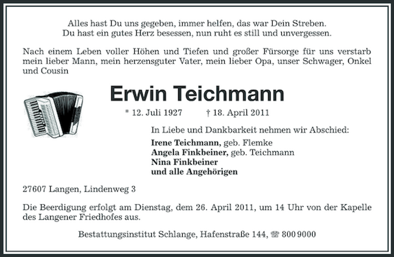<p>Alles hast Du uns gegeben, immer helfen, das war Dein Streben. Du hast ein gutes Herz besessen, nun ruht es still und unvergessen. Nach einem Leben voller Höhen und Tiefen und großer Fürsorge für uns verstarb mein lieber Mann, mein herzensguter Vater, mein lieber Opa, unser Schwager, Onkel und Cousin</p><p>Erwin Teichmann<br />* 12. Juli 1927 † 18. April 2011 In Liebe und Dankbarkeit nehmen wir Abschied: Irene Teichmann, geb. Flemke Angela Finkbeiner, geb. Teichmann Nina Finkbeiner und alle Angehörigen 27607 Langen, Lindenweg 3 Die Beerdigung erfolgt am Dienstag, dem 26. April 2011, um 14 Uhr von der Kapelle des Langener Friedhofes aus. Bestattungsinstitut Schlange, Hafenstraße 144, 800 9000</p>