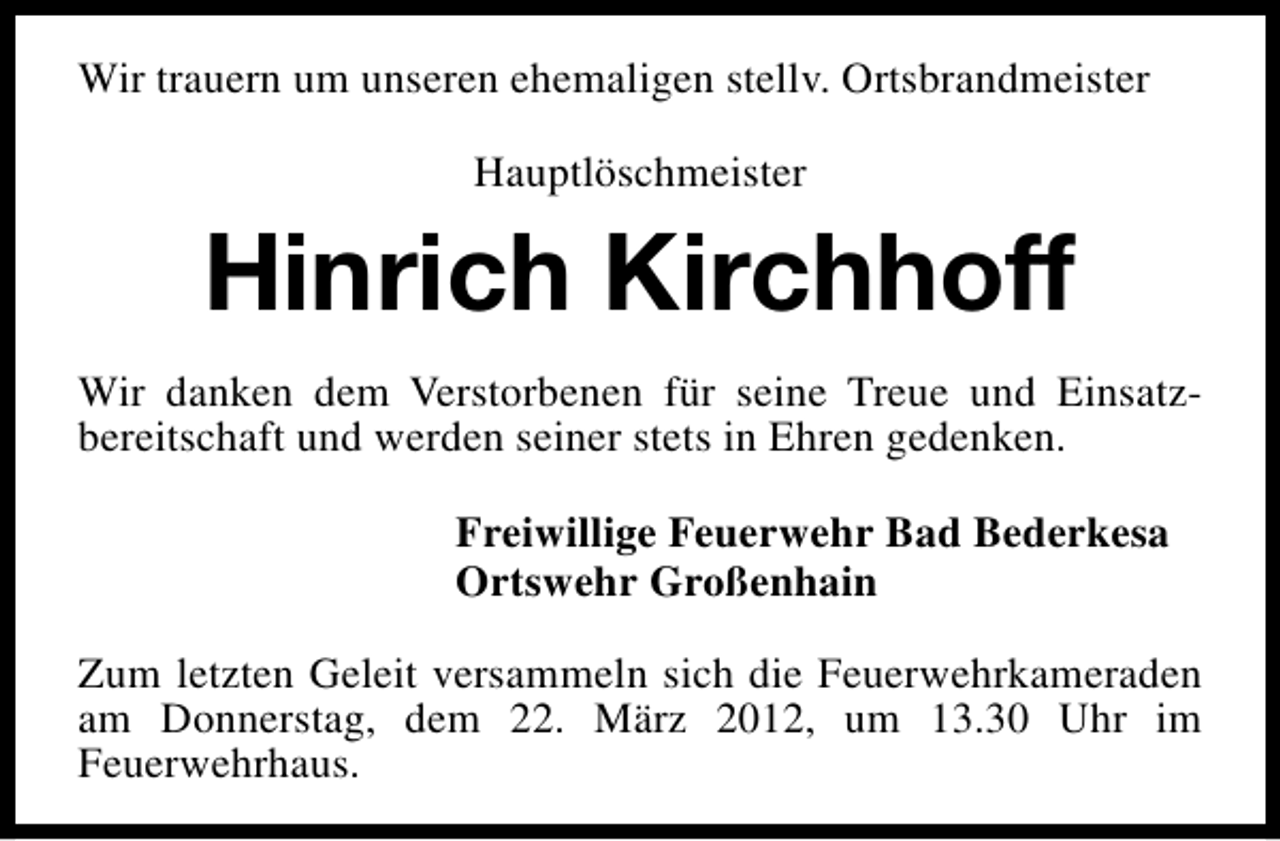 <p>Wir trauern um unseren ehemaligen stellv. Ortsbrandmeister<br />Hauptlöschmeister</p><p>Hinrich Kirchhoff<br />Wir danken dem Verstorbenen für seine Treue und Einsatzbereitschaft und werden seiner stets in Ehren gedenken.<br />Freiwillige Feuerwehr Bad Bederkesa<br />Ortswehr Großenhain<br />Zum letzten Geleit versammeln sich die Feuerwehrkameraden<br />am Donnerstag, dem 22. März 2012, um 13.30 Uhr im<br />Feuerwehrhaus.</p>