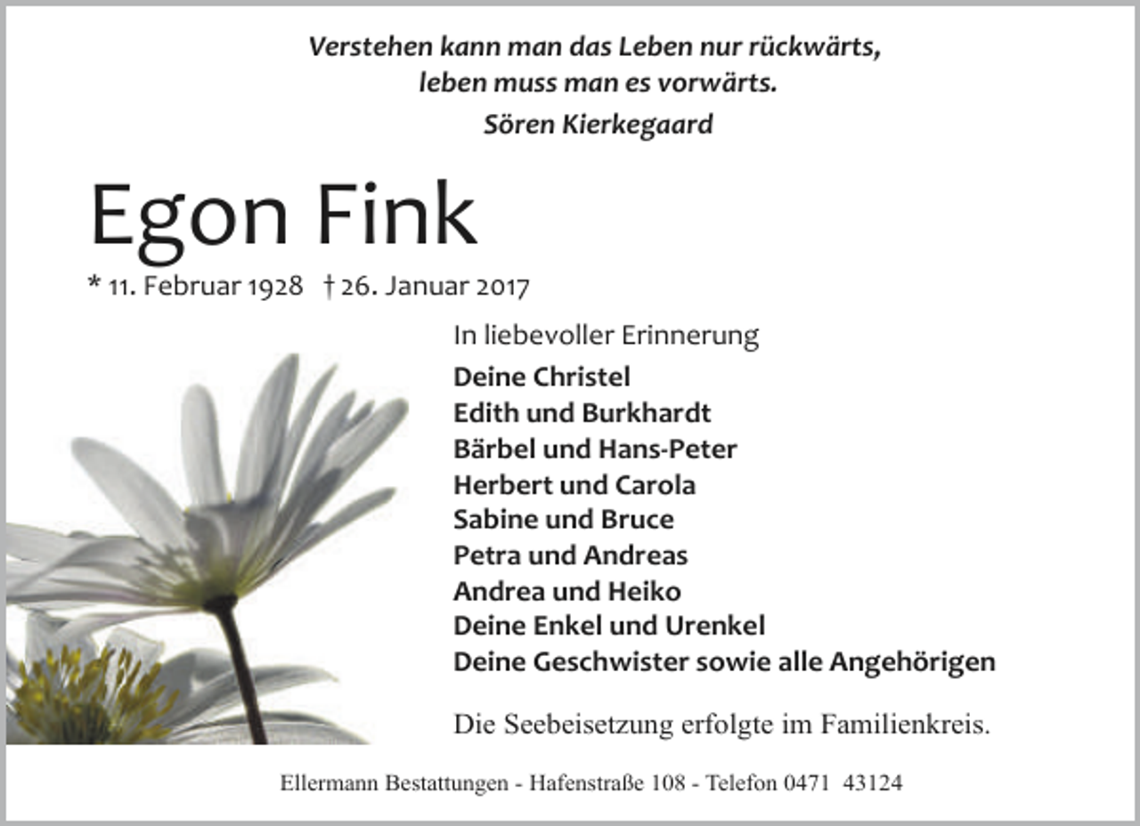 <p>Verstehen kann man das Leben nur rückwärts,<br />leben muss man es vorwärts.<br />Sören Kierkegaard</p><p>Egon Fink</p><p>* 11. Februar 1928 † 26. Januar 2017<br />In liebevoller Erinnerung<br />Deine Christel<br />Edith und Burkhardt<br />Bärbel und Hans-Peter<br />Herbert und Carola<br />Sabine und Bruce<br />Petra und Andreas<br />Andrea und Heiko<br />Deine Enkel und Urenkel<br />Deine Geschwister sowie alle Angehörigen<br />Die Seebeisetzung erfolgte im Familienkreis.<br />Ellermann Bestattungen - Hafenstraße 108 - Telefon 0471 43124</p>