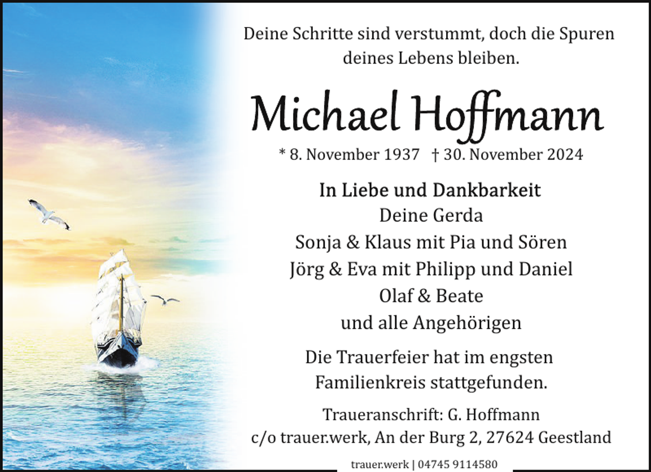 <p>Deine Schritte sind verstummt, doch die Spuren<br />deines Lebens bleiben.</p>
<p>* 8. November 1937 † 30. November 2024</p>
<p>Deine Gerda<br />Sonja &amp; Klaus mit Pia und Sören<br />Jörg &amp; Eva mit Philipp und Daniel<br />Olaf &amp; Beate<br />und alle Angehörigen<br />Die Trauerfeier hat im engsten<br />Familienkreis stattgefunden.<br />Traueranschrift: G. Hoffmann<br />c/o trauer.werk, An der Burg 2, 27624 Geestland<br />trauer.werk | 04745 9114580</p>