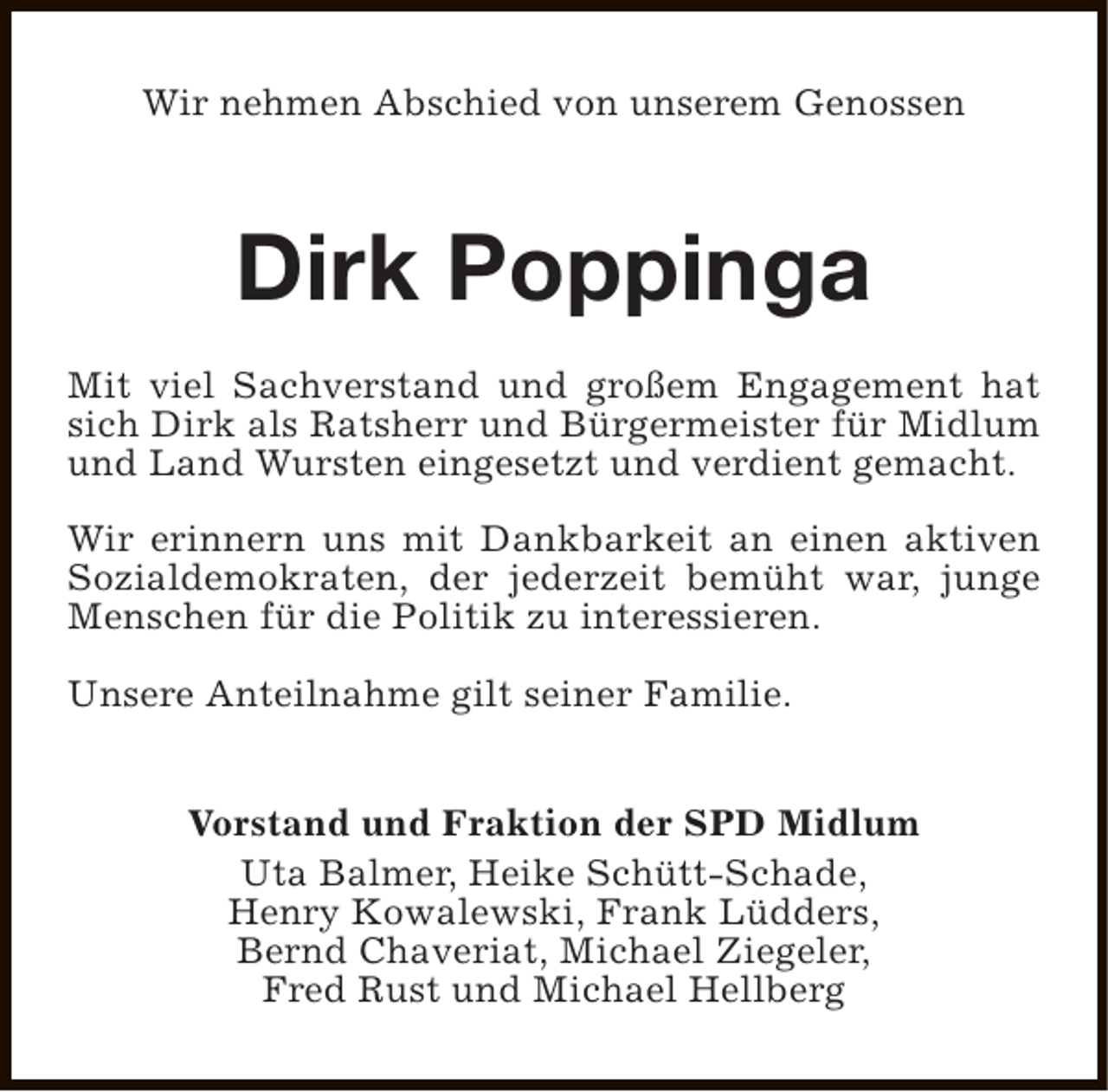 <p>Wir nehmen Abschied von unserem Genossen</p><p>Dirk Poppinga<br />Mit viel Sachverstand und großem Engagement hat<br />sich Dirk als Ratsherr und Bürgermeister für Midlum<br />und Land Wursten eingesetzt und verdient gemacht.<br />Wir erinnern uns mit Dankbarkeit an einen aktiven<br />Sozialdemokraten, der jederzeit bemüht war, junge<br />Menschen für die Politik zu interessieren.<br />Unsere Anteilnahme gilt seiner Familie.<br />Vorstand und Fraktion der SPD Midlum<br />Uta Balmer, Heike Schütt-Schade,<br />Henry Kowalewski, Frank Lüdders,<br />Bernd Chaveriat, Michael Ziegeler,<br />Fred Rust und Michael Hellberg</p>