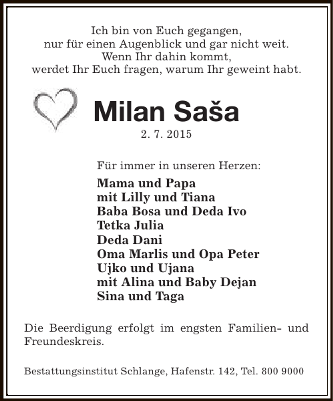 <p>Ich bin von Euch gegangen,<br />nur für einen Augenblick und gar nicht weit.<br />Wenn Ihr dahin kommt,<br />werdet Ihr Euch fragen, warum Ihr geweint habt.</p><p>Milan Saša<br />2. 7. 2015</p><p>Für immer in unseren Herzen:</p><p>Mama und Papa<br />mit Lilly und Tiana<br />Baba Bosa und Deda Ivo<br />Tetka Julia<br />Deda Dani<br />Oma Marlis und Opa Peter<br />Ujko und Ujana<br />mit Alina und Baby Dejan<br />Sina und Taga<br />Die Beerdigung erfolgt im engsten Familien- und<br />Freundeskreis.<br />Bestattungsinstitut Schlange, Hafenstr. 142, Tel. 800 9000</p>