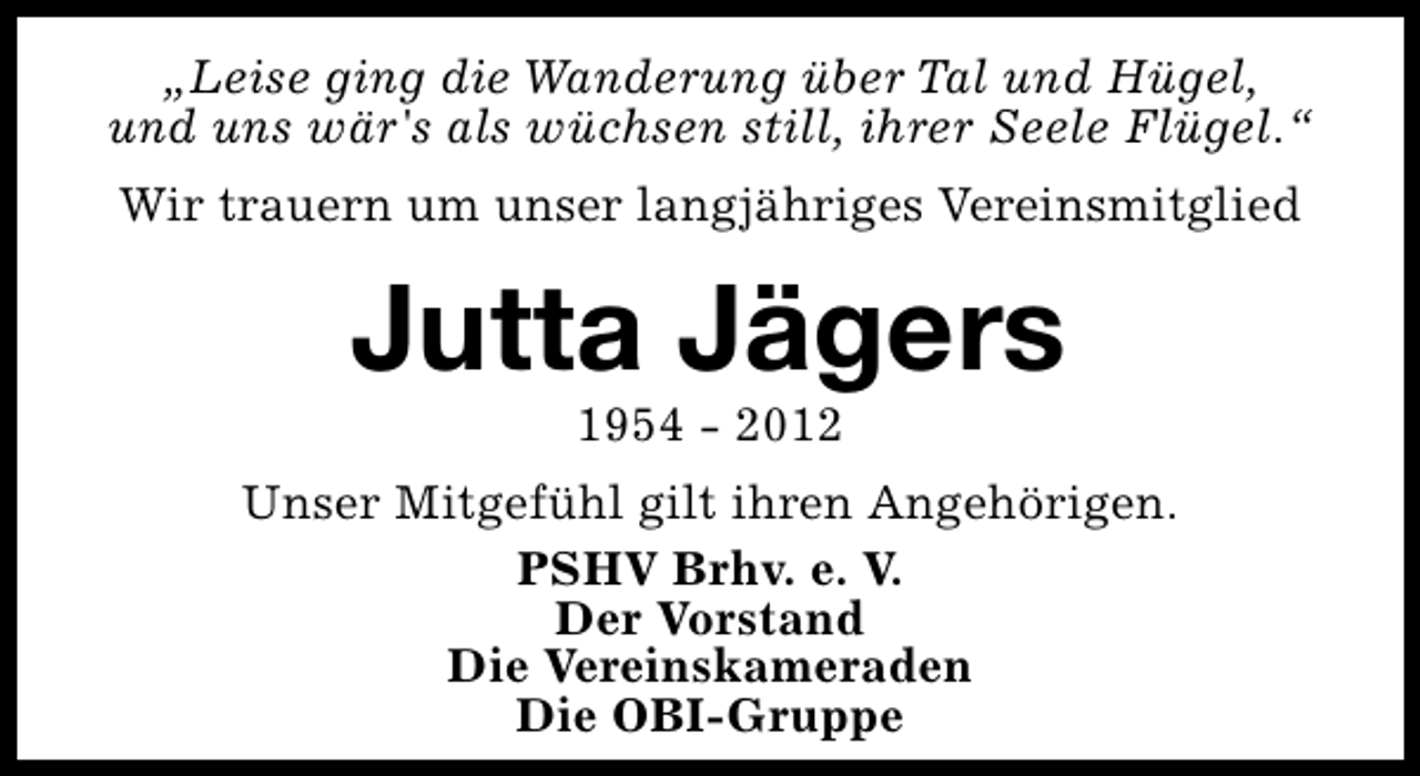 <p>„Leise ging die Wanderung über Tal und Hügel,<br />und uns wär's als wüchsen still, ihrer Seele Flügel.“<br />Wir trauern um unser langjähriges Vereinsmitglied</p><p>Jutta Jägers<br />1954 - 2012</p><p>Unser Mitgefühl gilt ihren Angehörigen.<br />PSHV Brhv. e. V.<br />Der Vorstand<br />Die Vereinskameraden<br />Die OBI-Gruppe</p>
