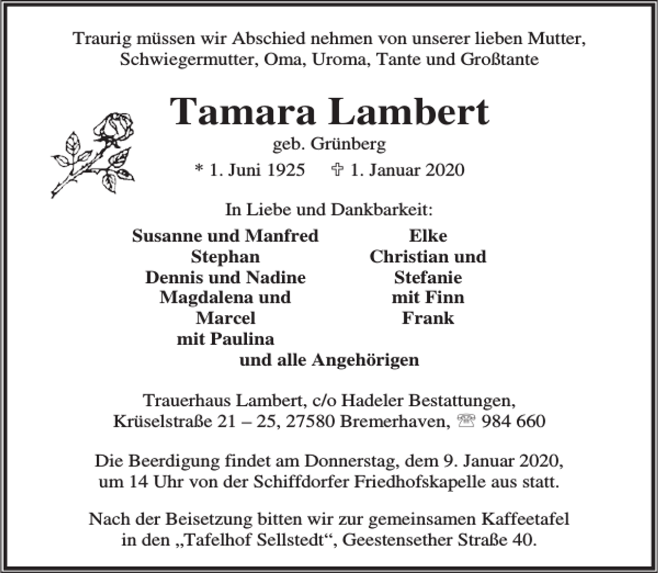 <p>Traurig müssen wir Abschied nehmen von unserer lieben Mutter,<br />Schwiegermutter, Oma, Uroma, Tante und Großtante</p><p>Tamara Lambert<br />geb. Grünberg<br />* 1. Juni 1925 ; 1. Januar 2020</p><p>In Liebe und Dankbarkeit:<br />Elke<br />Susanne und Manfred<br />Stephan<br />Christian und<br />Dennis und Nadine<br />Stefanie<br />Magdalena und<br />mit Finn<br />Marcel<br />Frank<br />mit Paulina<br />und alle Angehörigen<br />Trauerhaus Lambert, c/o Hadeler Bestattungen,<br />Krüselstraße 21 – 25, 27580 Bremerhaven, ℡ 984 660<br />Die Beerdigung findet am Donnerstag, dem 9. Januar 2020,<br />um 14 Uhr von der Schiffdorfer Friedhofskapelle aus statt.<br />Nach der Beisetzung bitten wir zur gemeinsamen Kaffeetafel<br />in den „Tafelhof Sellstedt“, Geestensether Straße 40.</p>