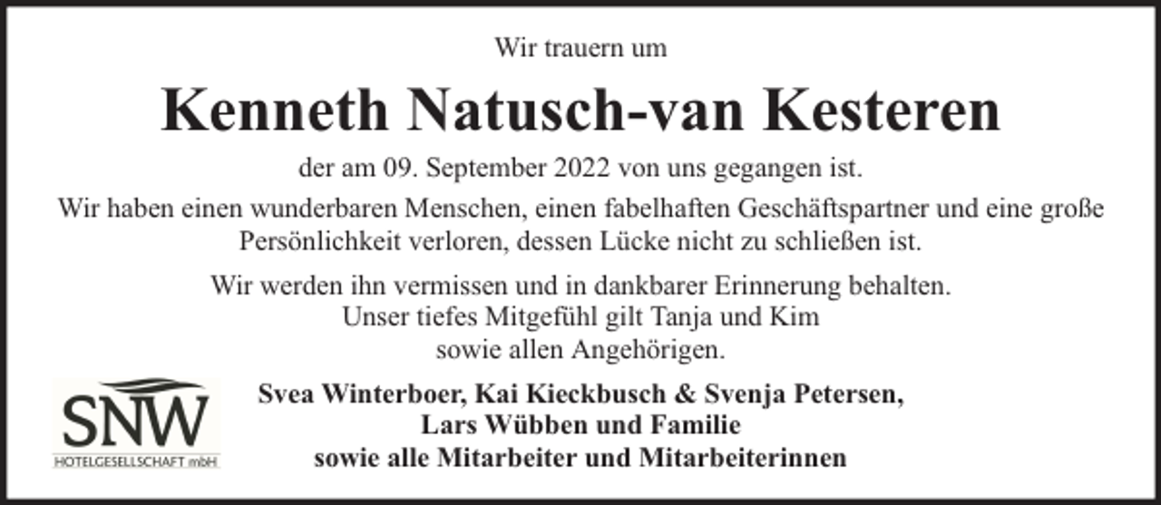 <p>Wir trauern um</p><p>Kenneth Natusch-van Kesteren</p><p>der am 09. September 2022 von uns gegangen ist.<br />Wir haben einen wunderbaren Menschen, einen fabelhaften Geschäftspartner und eine große<br />Persönlichkeit verloren, dessen Lücke nicht zu schließen ist.<br />Wir werden ihn vermissen und in dankbarer Erinnerung behalten.<br />Unser tiefes Mitgefühl gilt Tanja und Kim<br />sowie allen Angehörigen.<br />Svea Winterboer, Kai Kieckbusch &amp; Svenja Petersen,<br />Lars Wübben und Familie<br />sowie alle Mitarbeiter und Mitarbeiterinnen</p>
