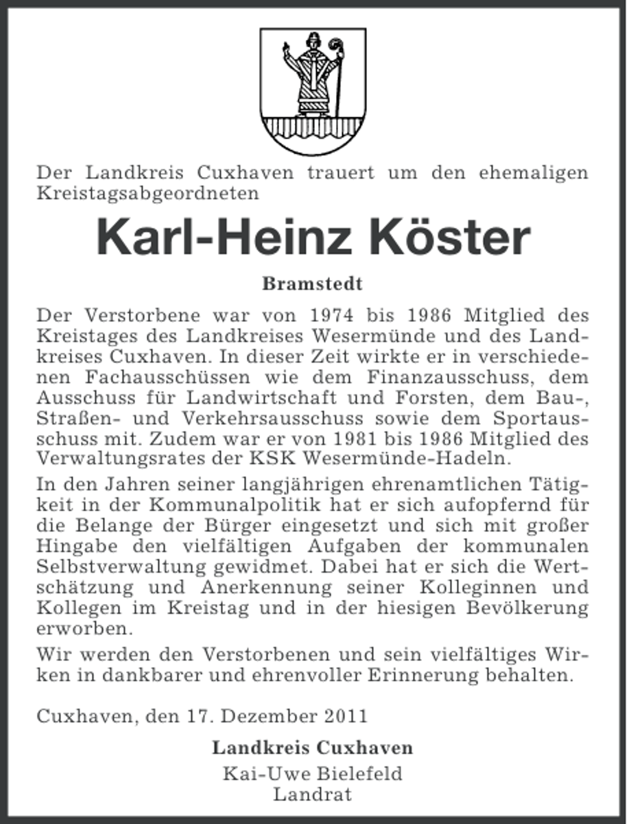 <p>Der Landkreis Cuxhaven trauert um den ehemaligen<br />Kreistagsabgeordneten</p><p>Karl-Heinz Köster<br />Bramstedt<br />Der Verstorbene war von 1974 bis 1986 Mitglied des<br />Kreistages des Landkreises Wesermünde und des Landkreises Cuxhaven. In dieser Zeit wirkte er in verschiedenen Fachausschüssen wie dem Finanzausschuss, dem<br />Ausschuss für Landwirtschaft und Forsten, dem Bau-,<br />Straßen- und Verkehrsausschuss sowie dem Sportausschuss mit. Zudem war er von 1981 bis 1986 Mitglied des<br />Verwaltungsrates der KSK Wesermünde-Hadeln.<br />In den Jahren seiner langjährigen ehrenamtlichen Tätigkeit in der Kommunalpolitik hat er sich aufopfernd für<br />die Belange der Bürger eingesetzt und sich mit großer<br />Hingabe den vielfältigen Aufgaben der kommunalen<br />Selbstverwaltung gewidmet. Dabei hat er sich die Wertschätzung und Anerkennung seiner Kolleginnen und<br />Kollegen im Kreistag und in der hiesigen Bevölkerung<br />erworben.<br />Wir werden den Verstorbenen und sein vielfältiges Wirken in dankbarer und ehrenvoller Erinnerung behalten.<br />Cuxhaven, den 17. Dezember 2011<br />Landkreis Cuxhaven<br />Kai-Uwe Bielefeld<br />Landrat</p>