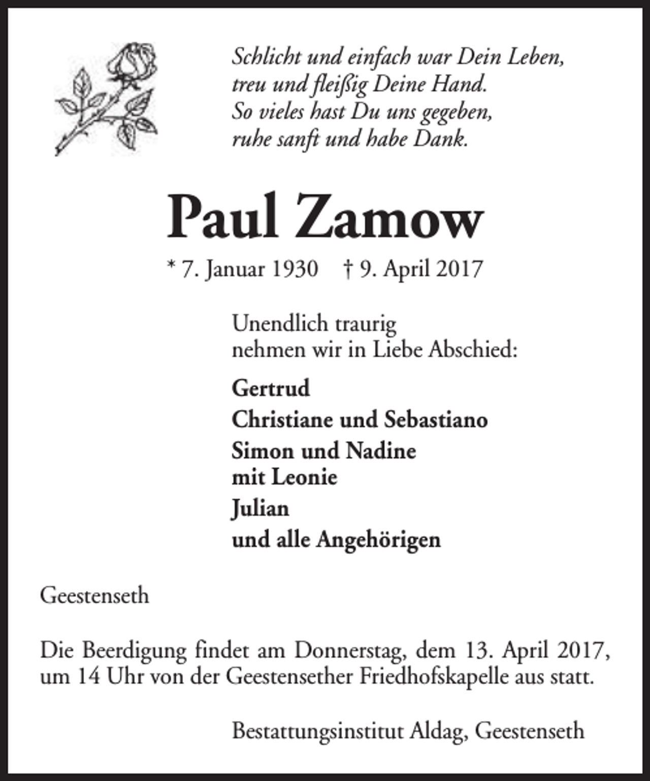 <p>Schlicht und einfach war Dein Leben,<br />treu und fleißig Deine Hand.<br />So vieles hast Du uns gegeben,<br />ruhe sanft und habe Dank.</p><p>Paul Zamow</p><p>* 7. Januar 1930 † 9. April 2017<br />Unendlich traurig<br />nehmen wir in Liebe Abschied:<br />Gertrud<br />Christiane und Sebastiano<br />Simon und Nadine<br />mit Leonie<br />Julian<br />und alle Angehörigen<br />Geestenseth<br />Die Beerdigung findet am Donnerstag, dem 13. April 2017,<br />um 14 Uhr von der Geestensether Friedhofskapelle aus statt.<br />Bestattungsinstitut Aldag, Geestenseth</p>