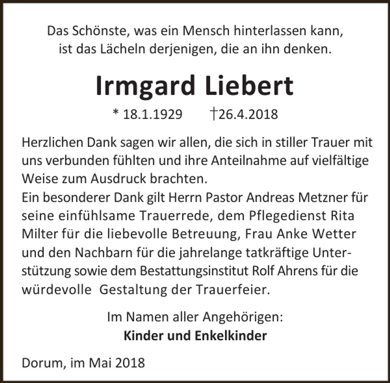 <p>Das Schönste, was ein Mensch hinterlassen kann,<br />ist das Lächeln derjenigen, die an ihn denken.</p><p>Irmgard Liebert<br />* 18.1.1929</p><p>†26.4.2018</p><p>Herzlichen Dank sagen wir allen, die sich in stiller Trauer mit<br />uns verbunden fühlten und ihre Anteilnahme auf vielfältige<br />Weise zum Ausdruck brachten.<br />Ein besonderer Dank gilt Herrn Pastor Andreas Metzner für<br />seine einfühlsame Trauerrede, dem Pflegedienst Rita<br />Milter für die liebevolle Betreuung, Frau Anke Wetter<br />und den Nachbarn für die jahrelange tatkräftige Unterstützung sowie dem Bestattungsinstitut Rolf Ahrens für die<br />würdevolle Gestaltung der Trauerfeier.<br />Im Namen aller Angehörigen:<br />Kinder und Enkelkinder<br />Dorum, im Mai 2018</p>