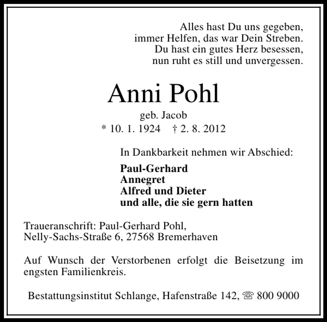 <p>Alles hast Du uns gegeben,<br />immer Helfen, das war Dein Streben.<br />Du hast ein gutes Herz besessen,<br />nun ruht es still und unvergessen.</p><p>Anni Pohl</p><p>geb. Jacob<br />* 10. 1. 1924 † 2. 8. 2012<br />In Dankbarkeit nehmen wir Abschied:<br />Paul-Gerhard<br />Annegret<br />Alfred und Dieter<br />und alle, die sie gern hatten<br />Traueranschrift: Paul-Gerhard Pohl,<br />Nelly-Sachs-Straße 6, 27568 Bremerhaven<br />Auf Wunsch der Verstorbenen erfolgt die Beisetzung im<br />engsten Familienkreis.<br />Bestattungsinstitut Schlange, Hafenstraße 142, s 800 9000</p>