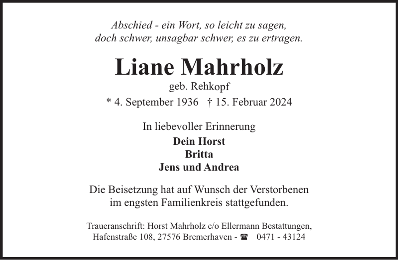<p>Abschied - ein Wort, so leicht zu sagen,<br />doch schwer, unsagbar schwer, es zu ertragen.</p><p>Liane Mahrholz</p><p>geb. Rehkopf<br />* 4. September 1936 † 15. Februar 2024<br />In liebevoller Erinnerung<br />Dein Horst<br />Britta<br />Jens und Andrea<br />Die Beisetzung hat auf Wunsch der Verstorbenen<br />im engsten Familienkreis stattgefunden.<br />Traueranschrift: Horst Mahrholz c/o Ellermann Bestattungen,<br />Hafenstraße 108, 27576 Bremerhaven - ( 0471 - 43124</p>