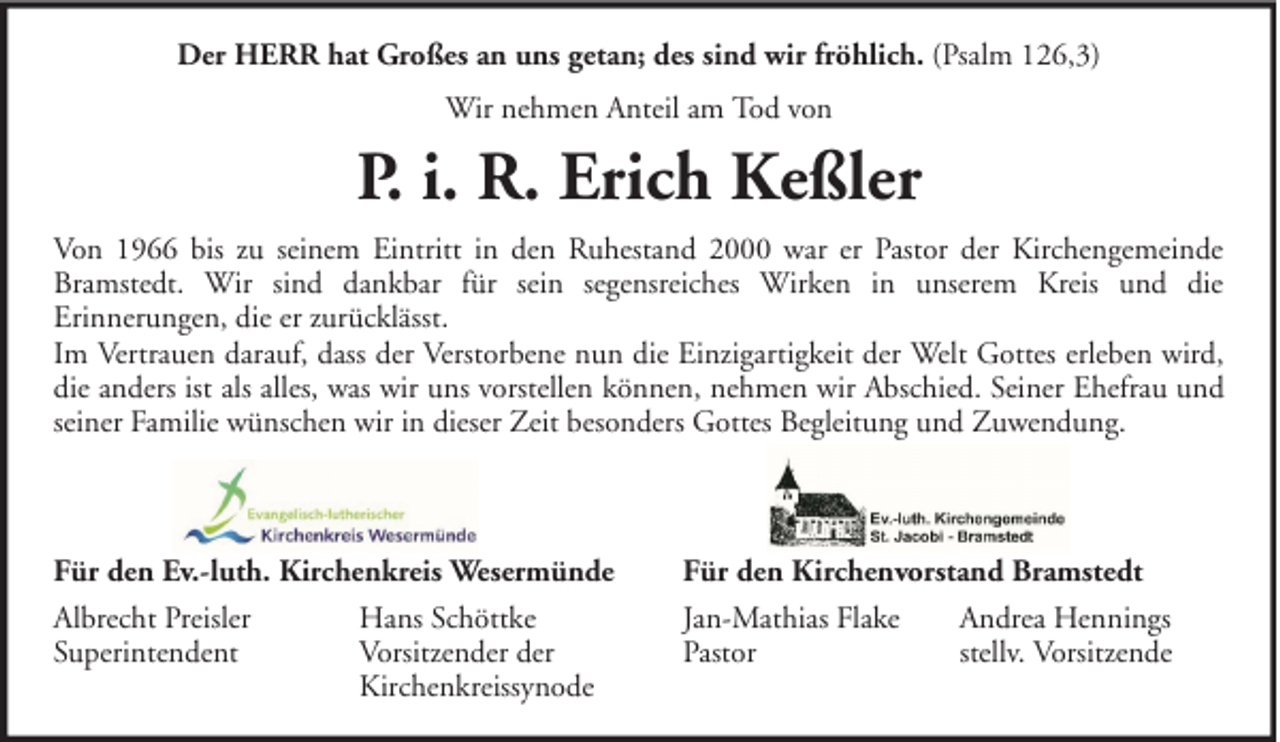 <p>Der HERR hat Großes an uns getan; des sind wir fröhlich. (Psalm 126,3)<br />Wir nehmen Anteil am Tod von</p><p>P. i. R. Erich Keßler<br />Von 1966 bis zu seinem Eintritt in den Ruhestand 2000 war er Pastor der Kirchengemeinde<br />Bramstedt. Wir sind dankbar für sein segensreiches Wirken in unserem Kreis und die<br />Erinnerungen, die er zurücklässt.<br />Im Vertrauen darauf, dass der Verstorbene nun die Einzigartigkeit der Welt Gottes erleben wird,<br />die anders ist als alles, was wir uns vorstellen können, nehmen wir Abschied. Seiner Ehefrau und<br />seiner Familie wünschen wir in dieser Zeit besonders Gottes Begleitung und Zuwendung.</p><p>Für den Ev.-luth. Kirchenkreis Wesermünde<br />Albrecht Preisler<br />Hans Schöttke<br />Superintendent<br />Vorsitzender der<br />Kirchenkreissynode</p><p>Für den Kirchenvorstand Bramstedt<br />Jan-Mathias Flake<br />Andrea Hennings<br />Pastor<br />stellv. Vorsitzende</p>