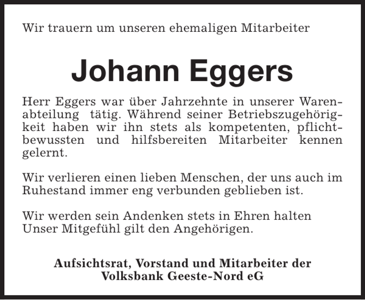 <p>Wir trauern um unseren ehemaligen Mitarbeiter</p><p>Johann Eggers<br />Herr Eggers war über Jahrzehnte in unserer Warenabteilung tätig. Während seiner Betriebszugehörigkeit haben wir ihn stets als kompetenten, pflichtbewussten und hilfsbereiten Mitarbeiter kennen<br />gelernt.<br />Wir verlieren einen lieben Menschen, der uns auch im<br />Ruhestand immer eng verbunden geblieben ist.<br />Wir werden sein Andenken stets in Ehren halten<br />Unser Mitgefühl gilt den Angehörigen.<br />Aufsichtsrat, Vorstand und Mitarbeiter der<br />Volksbank Geeste-Nord eG</p>