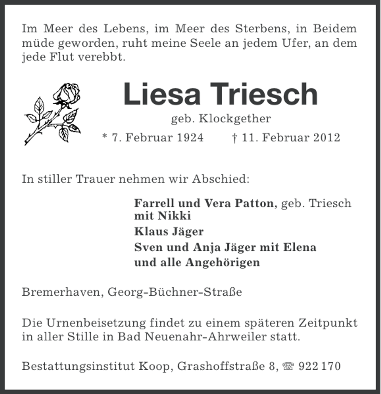 <p>Im Meer des Lebens, im Meer des Sterbens, in Beidem<br />müde geworden, ruht meine Seele an jedem Ufer, an dem<br />jede Flut verebbt.</p><p>Liesa Triesch<br />geb. Klockgether<br />* 7. Februar 1924</p><p>† 11. Februar 2012</p><p>In stiller Trauer nehmen wir Abschied:<br />Farrell und Vera Patton, geb. Triesch<br />mit Nikki<br />Klaus Jäger<br />Sven und Anja Jäger mit Elena<br />und alle Angehörigen<br />Bremerhaven, Georg-Büchner-Straße<br />Die Urnenbeisetzung findet zu einem späteren Zeitpunkt<br />in aller Stille in Bad Neuenahr-Ahrweiler statt.<br />Bestattungsinstitut Koop, Grashoffstraße 8, 922 170</p>