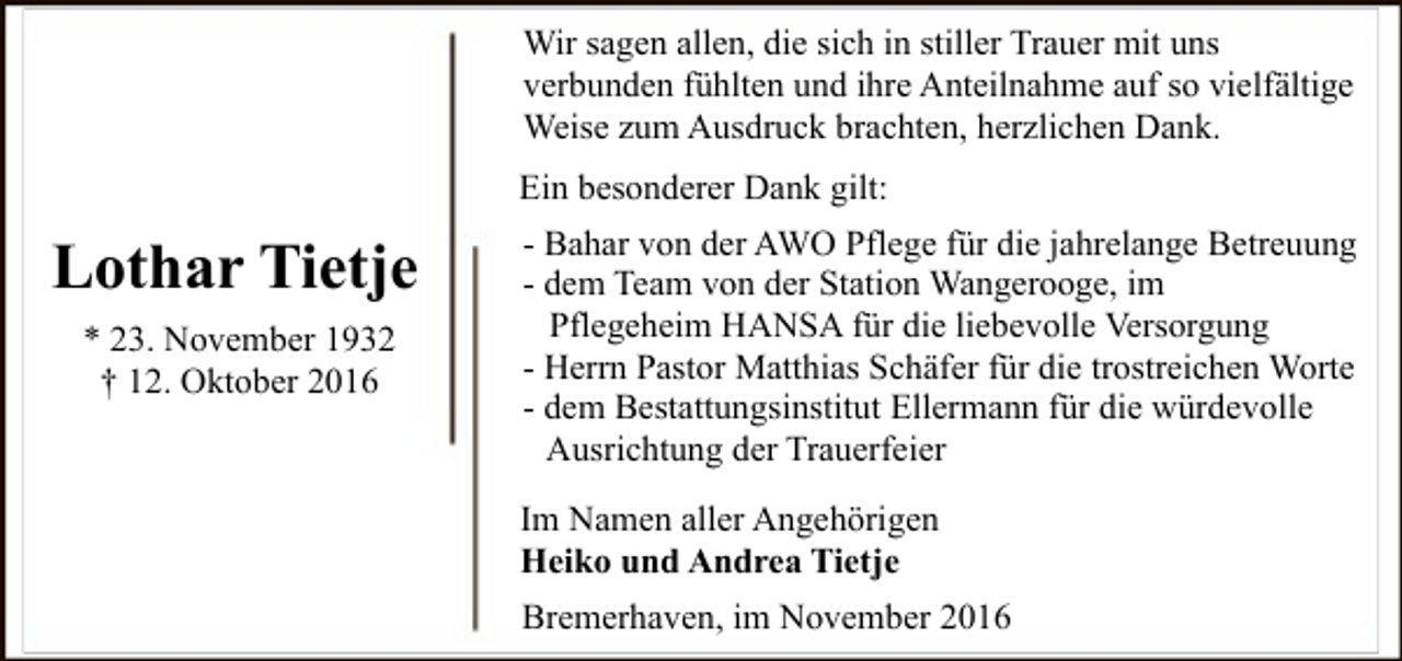 <p>Wir sagen allen, die sich in stiller Trauer mit uns<br />verbunden fühlten und ihre Anteilnahme auf so vielfältige<br />Weise zum Ausdruck brachten, herzlichen Dank.<br />Ein besonderer Dank gilt:</p><p>Lothar Tietje<br />* 23. November 1932<br />† 12. Oktober 2016</p><p>- Bahar von der AWO Pflege für die jahrelange Betreuung<br />- dem Team von der Station Wangerooge, im<br />Pflegeheim HANSA für die liebevolle Versorgung<br />- Herrn Pastor Matthias Schäfer für die trostreichen Worte<br />- dem Bestattungsinstitut Ellermann für die würdevolle<br />Ausrichtung der Trauerfeier<br />Im Namen aller Angehörigen<br />Heiko und Andrea Tietje<br />Bremerhaven, im November 2016</p>