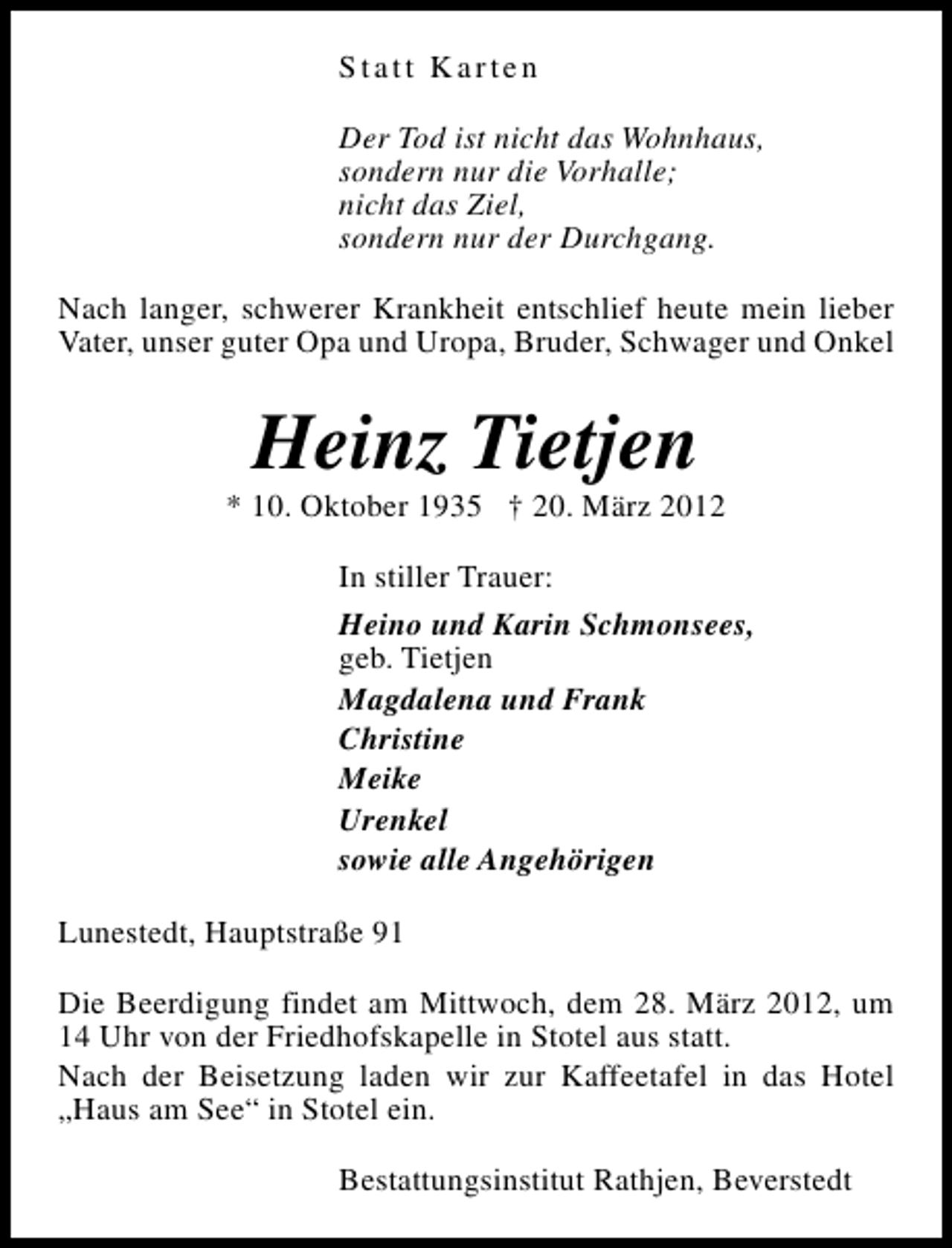 <p>Statt Karten<br />Der Tod ist nicht das Wohnhaus,<br />sondern nur die Vorhalle;<br />nicht das Ziel,<br />sondern nur der Durchgang.<br />Nach langer, schwerer Krankheit entschlief heute mein lieber<br />Vater, unser guter Opa und Uropa, Bruder, Schwager und Onkel</p><p>Heinz Tietjen</p><p>* 10. Oktober 1935 † 20. März 2012<br />In stiller Trauer:<br />Heino und Karin Schmonsees,<br />geb. Tietjen<br />Magdalena und Frank<br />Christine<br />Meike<br />Urenkel<br />sowie alle Angehörigen<br />Lunestedt, Hauptstraße 91<br />Die Beerdigung findet am Mittwoch, dem 28. März 2012, um<br />14 Uhr von der Friedhofskapelle in Stotel aus statt.<br />Nach der Beisetzung laden wir zur Kaffeetafel in das Hotel<br />„Haus am See“ in Stotel ein.<br />Bestattungsinstitut Rathjen, Beverstedt</p>