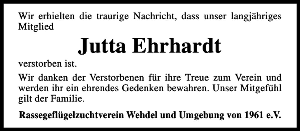 <p>Wir erhielten die traurige Nachricht, dass unser langjähriges<br />Mitglied</p><p>Jutta Ehrhardt</p><p>verstorben ist.<br />Wir danken der Verstorbenen für ihre Treue zum Verein und<br />werden ihr ein ehrendes Gedenken bewahren. Unser Mitgefühl<br />gilt der Familie.<br />Rassegeflügelzuchtverein Wehdel und Umgebung von 1961 e.V.</p>