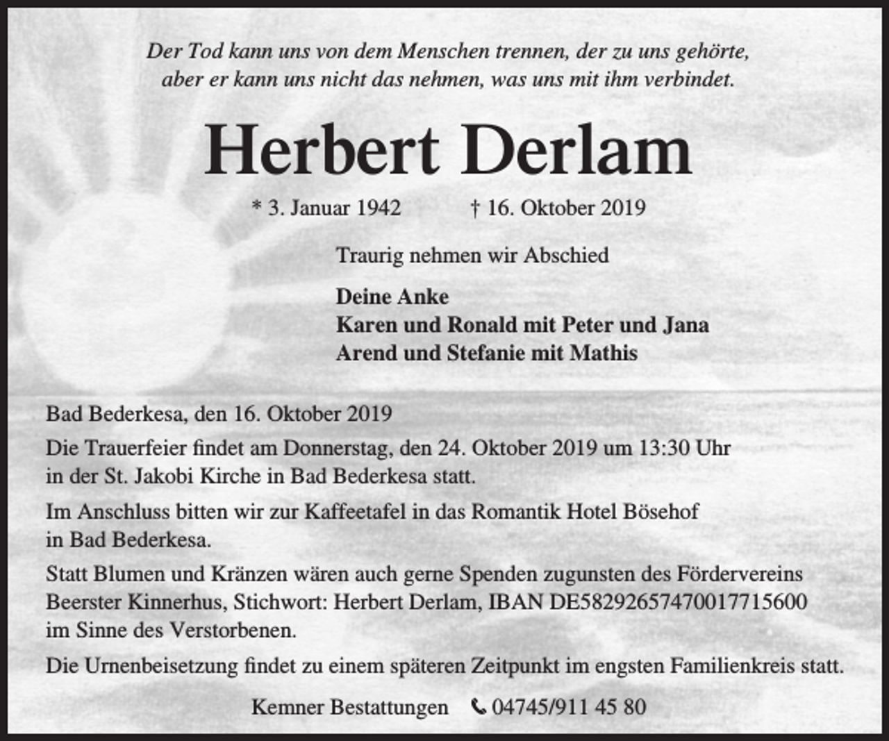 <p>Der Tod kann uns von dem Menschen trennen, der zu uns gehörte,<br />aber er kann uns nicht das nehmen, was uns mit ihm verbindet.</p><p>Herbert Derlam<br />* 3. Januar 1942</p><p>† 16. Oktober 2019</p><p>Traurig nehmen wir Abschied<br />Deine Anke<br />Karen und Ronald mit Peter und Jana<br />Arend und Stefanie mit Mathis<br />Bad Bederkesa, den 16. Oktober 2019<br />Die Trauerfeier findet am Donnerstag, den 24. Oktober 2019 um 13:30 Uhr<br />in der St. Jakobi Kirche in Bad Bederkesa statt.<br />Im Anschluss bitten wir zur Kaffeetafel in das Romantik Hotel Bösehof<br />in Bad Bederkesa.<br />Statt Blumen und Kränzen wären auch gerne Spenden zugunsten des Fördervereins<br />Beerster Kinnerhus, Stichwort: Herbert Derlam, IBAN DE58292657470017715600<br />im Sinne des Verstorbenen.<br />Die Urnenbeisetzung findet zu einem späteren Zeitpunkt im engsten Familienkreis statt.<br />Kemner Bestattungen</p><p>t 04745/911 45 80</p>