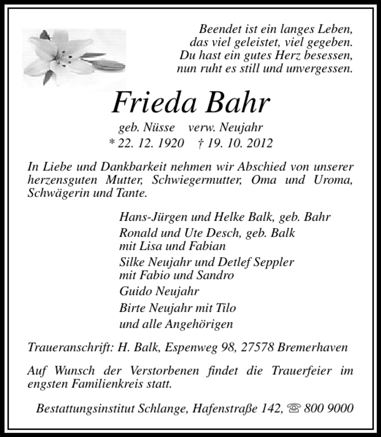 <p>Beendet ist ein langes Leben,<br />das viel geleistet, viel gegeben.<br />Du hast ein gutes Herz besessen,<br />nun ruht es still und unvergessen.</p><p>Frieda Bahr</p><p>geb. Nüsse verw. Neujahr<br />* 22. 12. 1920 † 19. 10. 2012<br />In Liebe und Dankbarkeit nehmen wir Abschied von unserer<br />herzensguten Mutter, Schwiegermutter, Oma und Uroma,<br />Schwägerin und Tante.<br />Hans-Jürgen und Helke Balk, geb. Bahr<br />Ronald und Ute Desch, geb. Balk<br />mit Lisa und Fabian<br />Silke Neujahr und Detlef Seppler<br />mit Fabio und Sandro<br />Guido Neujahr<br />Birte Neujahr mit Tilo<br />und alle Angehörigen<br />Traueranschrift: H. Balk, Espenweg 98, 27578 Bremerhaven<br />Auf Wunsch der Verstorbenen findet die Trauerfeier im<br />engsten Familienkreis statt.<br />Bestattungsinstitut Schlange, Hafenstraße 142, s 800 9000</p>