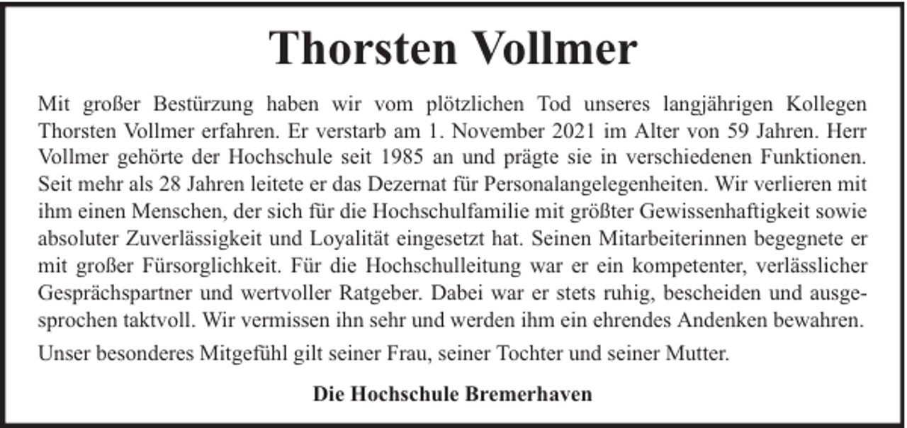 <p>Thorsten Vollmer<br />Mit großer Bestürzung haben wir vom plötzlichen Tod unseres langjährigen Kollegen<br />Thorsten Vollmer erfahren. Er verstarb am 1. November 2021 im Alter von 59 Jahren. Herr<br />Vollmer gehörte der Hochschule seit 1985 an und prägte sie in verschiedenen Funktionen.<br />Seit mehr als 28 Jahren leitete er das Dezernat für Personalangelegenheiten. Wir verlieren mit<br />ihm einen Menschen, der sich für die Hochschulfamilie mit größter Gewissenhaftigkeit sowie<br />absoluter Zuverlässigkeit und Loyalität eingesetzt hat. Seinen Mitarbeiterinnen begegnete er<br />mit großer Fürsorglichkeit. Für die Hochschulleitung war er ein kompetenter, verlässlicher<br />Gesprächspartner und wertvoller Ratgeber. Dabei war er stets ruhig, bescheiden und ausgesprochen taktvoll. Wir vermissen ihn sehr und werden ihm ein ehrendes Andenken bewahren.<br />Unser besonderes Mitgefühl gilt seiner Frau, seiner Tochter und seiner Mutter.<br />Die Hochschule Bremerhaven</p>