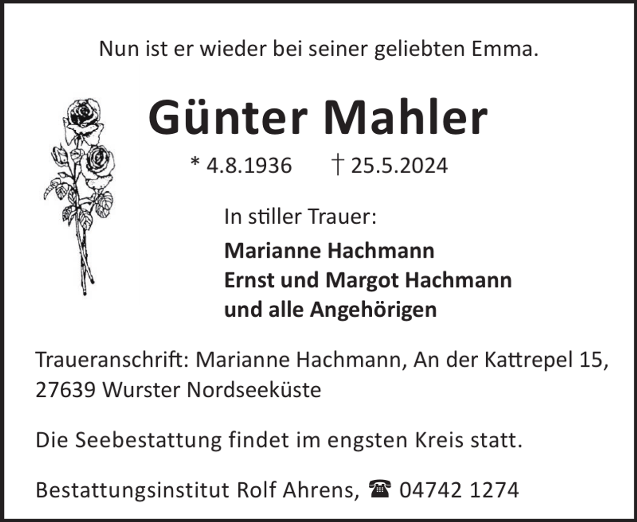 <p>Nun ist er wieder bei seiner geliebten Emma.</p><p>Günter Mahler<br />* 4.8.1936</p><p>† 25.5.2024</p><p>In sller Trauer:<br />Marianne Hachmann<br />Ernst und Margot Hachmann<br />und alle Angehörigen<br />TraueranschriL: Marianne Hachmann, An der Ka©repel 15,<br />27639 Wurster Nordseeküste<br />Die Seebestattung findet im engsten Kreis statt.<br />Bestattungsinstitut Rolf Ahrens,  04742 1274</p>