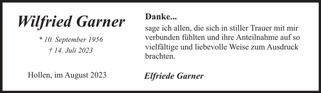 <p>Wilfried Garner<br />* 10. September 1956<br />† 14. Juli 2023</p><p>Hollen, im August 2023</p><p>Danke...</p><p>sage ich allen, die sich in stiller Trauer mit mir<br />verbunden fühlten und ihre Anteilnahme auf so<br />vielfältige und liebevolle Weise zum Ausdruck<br />brachten.</p><p>Elfriede Garner</p>