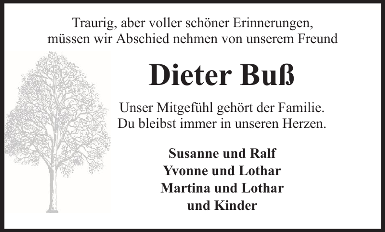 <p>Traurig, aber voller schöner Erinnerungen,<br />müssen wir Abschied nehmen von unserem Freund</p><p>Dieter Buß<br />Unser Mitgefühl gehört der Familie.<br />Du bleibst immer in unseren Herzen.<br />Susanne und Ralf<br />Yvonne und Lothar<br />Martina und Lothar<br />und Kinder</p>