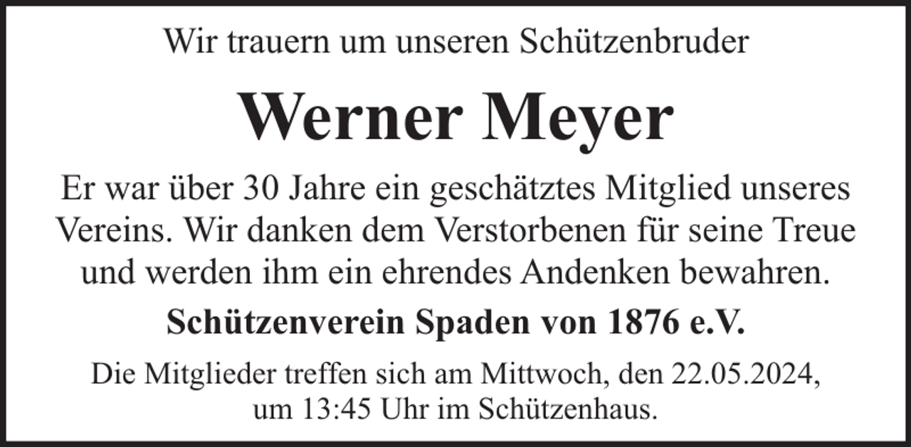 <p>Wir trauern um unseren Schützenbruder</p><p>Werner Meyer<br />Er war über 30 Jahre ein geschätztes Mitglied unseres<br />Vereins. Wir danken dem Verstorbenen für seine Treue<br />und werden ihm ein ehrendes Andenken bewahren.<br />Schützenverein Spaden von 1876 e.V.<br />Die Mitglieder treffen sich am Mittwoch, den 22.05.2024,<br />um 13:45 Uhr im Schützenhaus.</p>