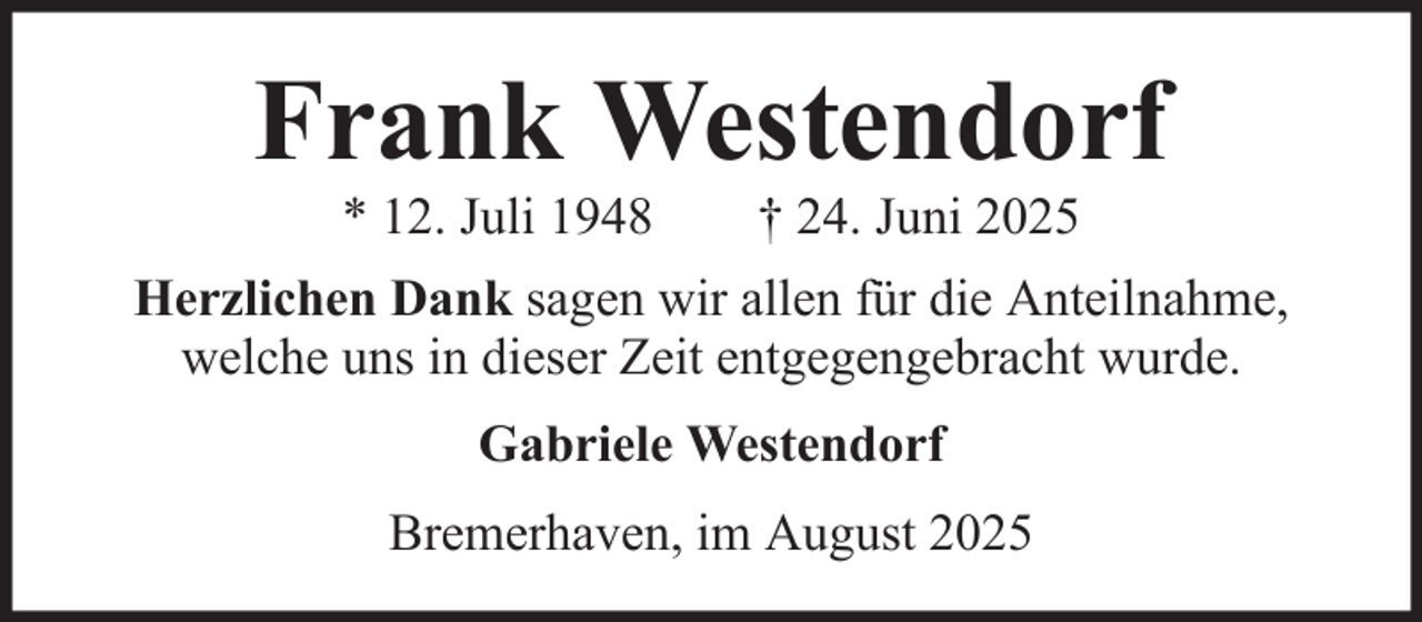 <p>Frank Westendorf<br />* 12. Juli 1948</p><p>† 24. Juni 2025</p><p>Herzlichen Dank sagen wir allen für die Anteilnahme,<br />welche uns in dieser Zeit entgegengebracht wurde.<br />Gabriele Westendorf<br />Bremerhaven, im August 2025</p>