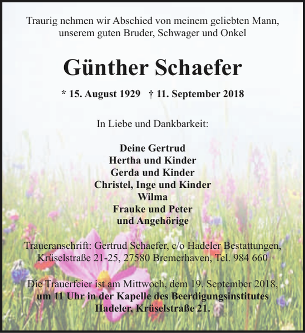 <p>Traurig nehmen wir Abschied von meinem geliebten Mann,<br />unserem guten Bruder, Schwager und Onkel</p><p>Günther Schaefer<br />* 15. August 1929 † 11. September 2018<br />In Liebe und Dankbarkeit:<br />Deine Gertrud<br />Hertha und Kinder<br />Gerda und Kinder<br />Christel, Inge und Kinder<br />Wilma<br />Frauke und Peter<br />und Angehörige<br />Traueranschrift: Gertrud Schaefer, c/o Hadeler Bestattungen,<br />Krüselstraße 21-25, 27580 Bremerhaven, Tel. 984 660<br />Die Trauerfeier ist am Mittwoch, dem 19. September 2018,<br />um 11 Uhr in der Kapelle des Beerdigungsinstitutes<br />Hadeler, Krüselstraße 21.</p>