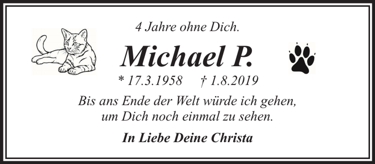 <p>4 Jahre ohne Dich.</p><p>Michael P.</p><p>* 17.3.1958 † 1.8.2019<br />Bis ans Ende der Welt würde ich gehen,<br />um Dich noch einmal zu sehen.<br />In Liebe Deine Christa</p>