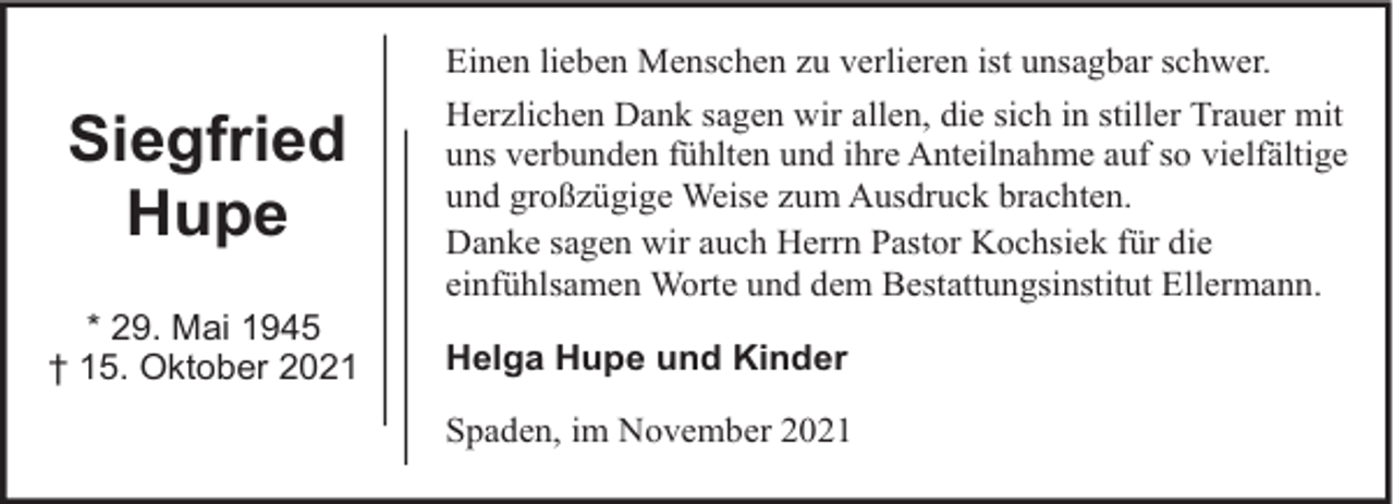 <p>Siegfried<br />Hupe<br />* 29. Mai 1945<br />† 15. Oktober 2021</p><p>Einen lieben Menschen zu verlieren ist unsagbar schwer.<br />Herzlichen Dank sagen wir allen, die sich in stiller Trauer mit<br />uns verbunden fühlten und ihre Anteilnahme auf so vielfältige<br />und großzügige Weise zum Ausdruck brachten.<br />Danke sagen wir auch Herrn Pastor Kochsiek für die<br />einfühlsamen Worte und dem Bestattungsinstitut Ellermann.<br />Helga Hupe und Kinder<br />Spaden, im November 2021</p>