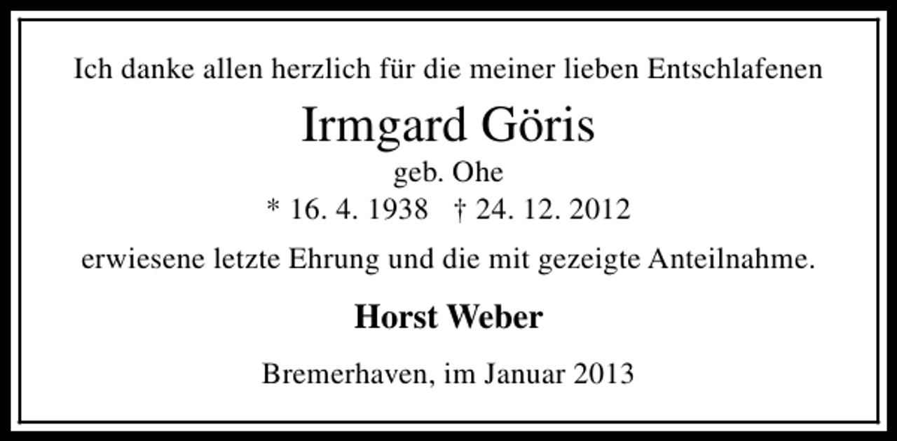 <p>Ich danke allen herzlich für die meiner lieben Entschlafenen</p><p>Irmgard Göris</p><p>geb. Ohe<br />* 16. 4. 1938 † 24. 12. 2012<br />erwiesene letzte Ehrung und die mit gezeigte Anteilnahme.</p><p>Horst Weber<br />Bremerhaven, im Januar 2013</p>