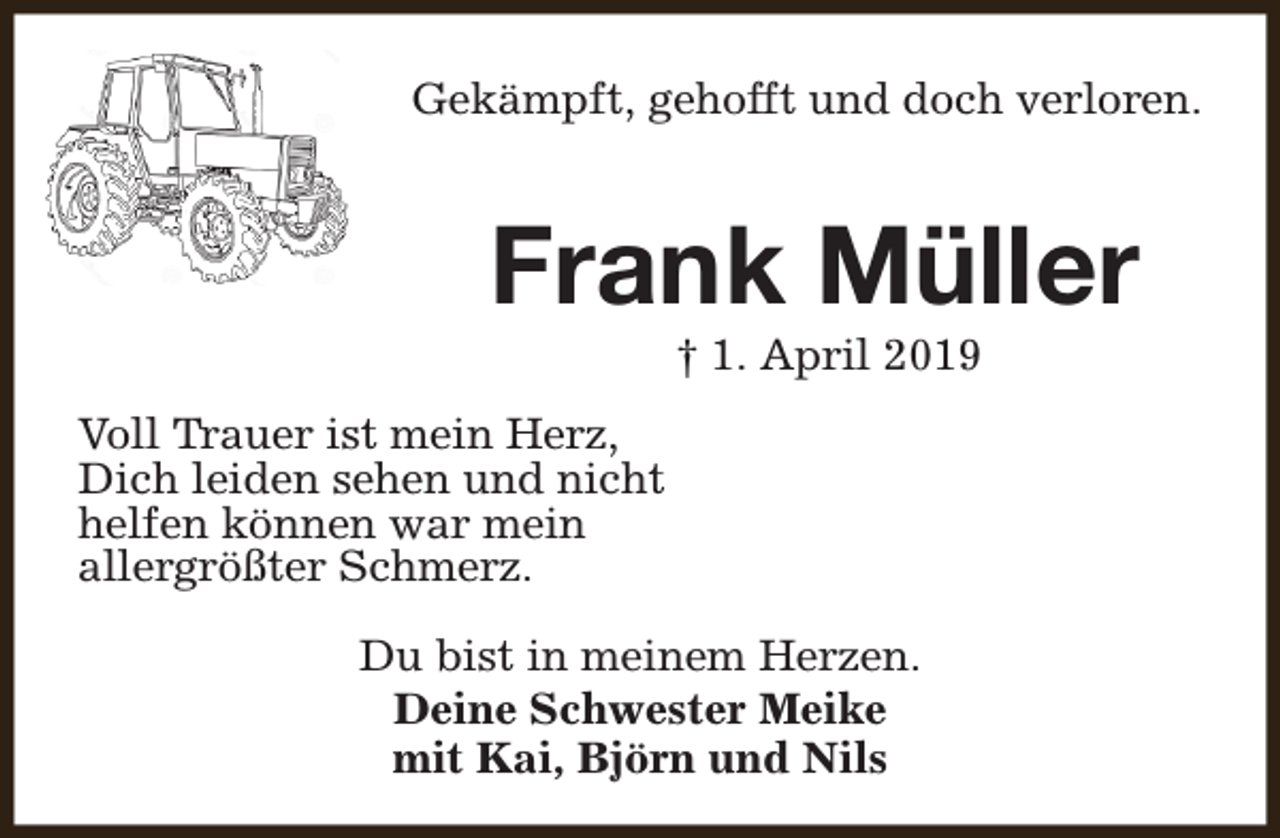 <p>Gekämpft, gehofft und doch verloren.</p><p>Frank Müller<br />† 1. April 2019</p><p>Voll Trauer ist mein Herz,<br />Dich leiden sehen und nicht<br />helfen können war mein<br />allergrößter Schmerz.<br />Du bist in meinem Herzen.<br />Deine Schwester Meike<br />mit Kai, Björn und Nils</p>