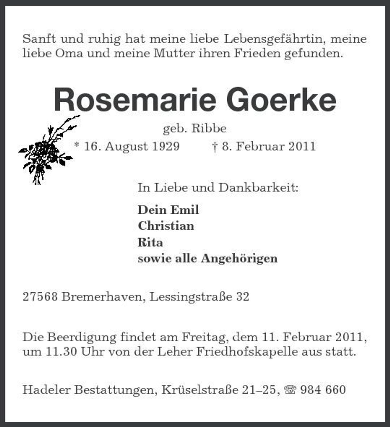 <p>Sanft und ruhig hat meine liebe Lebensgefährtin, meine liebe Oma und meine Mutter ihren Frieden gefunden.</p><p>Rosemarie Goerke<br />geb. Ribbe * 16. August 1929 † 8. Februar 2011 In Liebe und Dankbarkeit: Dein Emil Christian Rita sowie alle Angehörigen 27568 Bremerhaven, Lessingstraße 32 Die Beerdigung findet am Freitag, dem 11. Februar 2011, um 11.30 Uhr von der Leher Friedhofskapelle aus statt. Hadeler Bestattungen, Krüselstraße 21–25, 984 660</p>