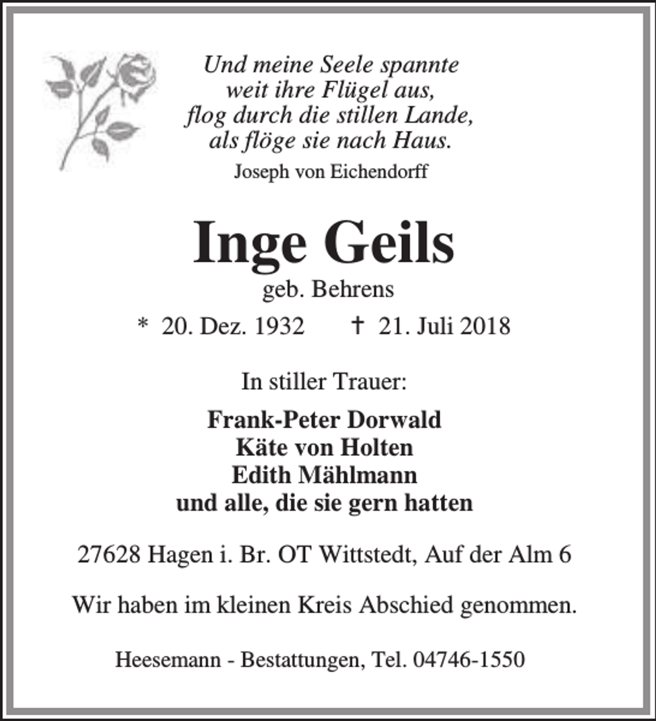 <p>Und meine Seele spannte<br />weit ihre Flügel aus,<br />flog durch die stillen Lande,<br />als flöge sie nach Haus.<br />Joseph von Eichendorff</p><p>Inge Geils</p><p>geb. Behrens<br />* 20. Dez. 1932<br />B 21. Juli 2018<br />In stiller Trauer:<br />Frank-Peter Dorwald<br />Käte von Holten<br />Edith Mählmann<br />und alle, die sie gern hatten<br />27628 Hagen i. Br. OT Wittstedt, Auf der Alm 6<br />Wir haben im kleinen Kreis Abschied genommen.<br />Heesemann - Bestattungen, Tel. 04746-1550</p>