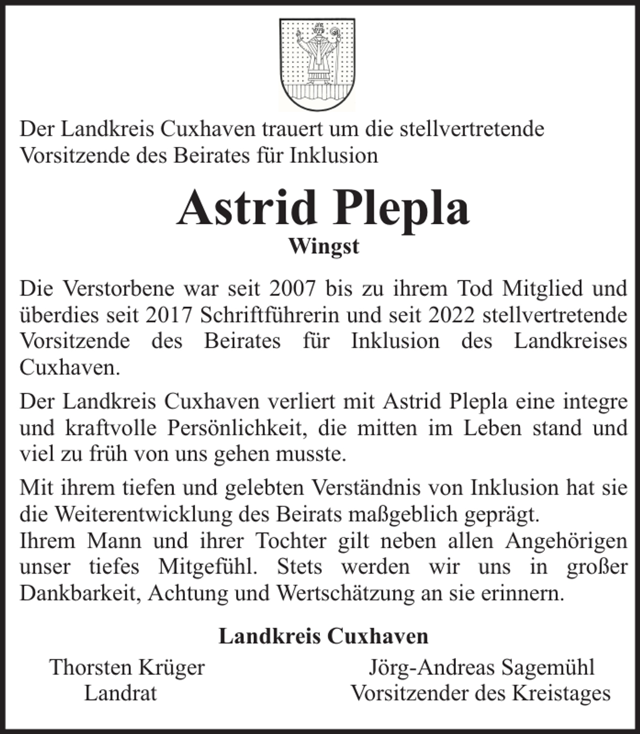 <p>Der Landkreis Cuxhaven trauert um die stellvertretende<br />Vorsitzende des Beirates für Inklusion</p><p>Astrid Plepla<br />Wingst</p><p>Die Verstorbene war seit 2007 bis zu ihrem Tod Mitglied und<br />überdies seit 2017 Schriftführerin und seit 2022 stellvertretende<br />Vorsitzende des Beirates für Inklusion des Landkreises<br />Cuxhaven.<br />Der Landkreis Cuxhaven verliert mit Astrid Plepla eine integre<br />und kraftvolle Persönlichkeit, die mitten im Leben stand und<br />viel zu früh von uns gehen musste.<br />Mit ihrem tiefen und gelebten Verständnis von Inklusion hat sie<br />die Weiterentwicklung des Beirats maßgeblich geprägt.<br />Ihrem Mann und ihrer Tochter gilt neben allen Angehörigen<br />unser tiefes Mitgefühl. Stets werden wir uns in großer<br />Dankbarkeit, Achtung und Wertschätzung an sie erinnern.<br />Thorsten Krüger<br />Landrat</p><p>Landkreis Cuxhaven<br />Jörg-Andreas Sagemühl<br />Vorsitzender des Kreistages</p>