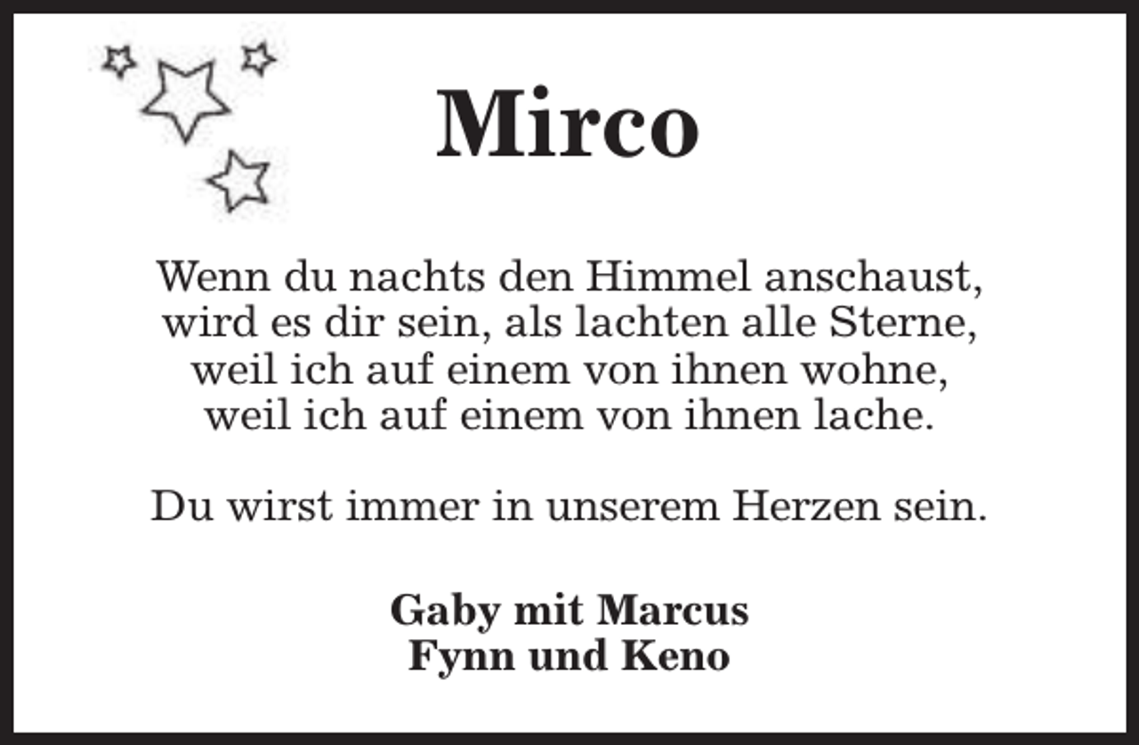 <p>Mirco<br />Wenn du nachts den Himmel anschaust,<br />wird es dir sein, als lachten alle Sterne,<br />weil ich auf einem von ihnen wohne,<br />weil ich auf einem von ihnen lache.<br />Du wirst immer in unserem Herzen sein.<br />Gaby mit Marcus<br />Fynn und Keno</p>